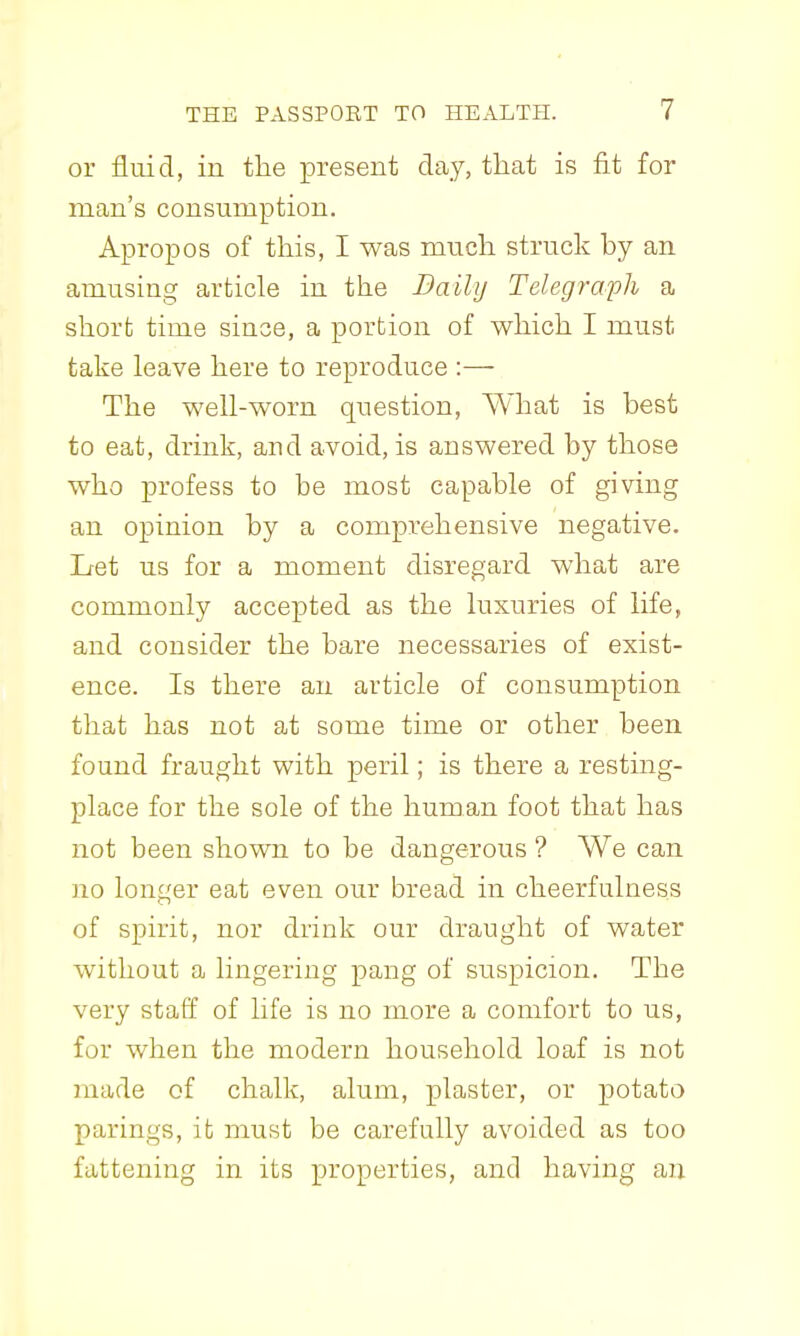 or fluid, in the present day, that is fit for man's consumption. Apropos of this, I was mnch struck by an amusing article in the Baily Telegraph a short time since, a portion of which I must take leave here to reproduce :— The well-worn question, What is best to eat, drink, and avoid, is answered by those who profess to be most capable of giving an opinion by a comprehensive negative. Let us for a moment disregard what are commonly accepted as the luxuries of life, and consider the bare necessaries of exist- ence. Is there an article of consumption that has not at some time or other been found fraught with peril; is there a resting- place for the sole of the human foot that has not been shown to be dangerous ? We can no longer eat even our bread in cheerfulness of spirit, nor drink our draught of water without a lingering pang of suspicion. The very staff of life is no more a comfort to us, for when the modern household loaf is not made of chalk, alum, plaster, or potato parings, it must be carefully avoided as too fattening in its properties, and having an