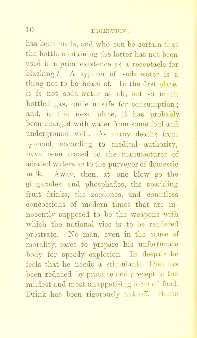 has been made, and who can be certain that the bottle contaming the latter has not been used in a prior existence as a receptacle for blacldng ? A syphon of soda-water is a thing not to be heard of. In the first place, it is not soda-water at all, but so much bottled gas, quite unsafe for consumption; and, in the next place, it has probably been charged with water from some foul and underground well. As many deaths from typhoid, according to medical authority, have been traced to the manufacturer of aiirated waters as to the purveyor of domestic milk. Away, then, at one blow go the gingerades and phosphades, the sparkling fruit drinks, the zoedones, and countless concoctions of modern times that are in- nocently supposed to be the weapons mth which the national vice is to be rendered prostratel No man, even in the cause of morality, cares to prepare his unfortunate body for speedy explosion. In despair he feels that he needs a stimulant. Diet has been reduced by practice and precept to the mildest aud most unappetising form of food. Drink has been rigorousl}^ cut off. Home