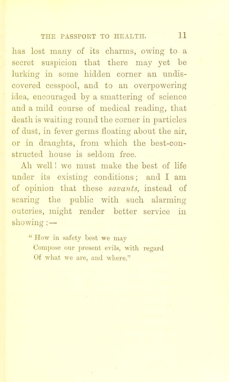 has lost many of its charms, owing to a secret suspicion that there may yet he hirkiug in some hidden corner an nndis- covered cesspool, and to an overpowering idea, encouraged by a smattering of science and a mild course of medical reading, that death is waiting round the corner in particles of dust, in fever germs floating about the air, or in draughts, from which the best-con- structed house is seldom free. Ah well! we must make the best of life under its existing conditions; and I am of opinion that these savants, instead of scaring the public with such alarming- outcries, might render better service in showing : —  How iu safety best we may Compose our present evils, with regard Of what we are, and where.
