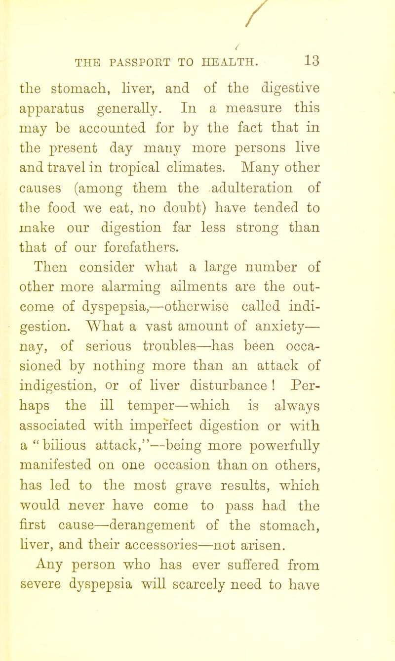 the stomach, Hver, and of the digestive apparatus generally. In a measure this may be accounted for by the fact that in the present day many more persons live and travel in tropical climates. Many other causes (among them the adulteration of the food we eat, no doubt) have tended to make our digestion far less strong than that of our forefathers. Then consider what a large number of other more alarming ailments are the out- come of dyspepsia,—otherwise called indi- gestion. What a vast amount of anxiety— nay, of serious troubles—has been occa- sioned by nothing more than an attack of indigestion, or of liver disturbance ! Per- haps the ill temper—which is always associated with imperfect digestion or with a bilious attack,—being more powerfully manifested on one occasion than on others, has led to the most grave results, which would never have come to pass had the first cause—derangement of the stomach, Hver, and their accessories—not arisen. Any person who has ever suffered from severe dyspepsia will scarcely need to have