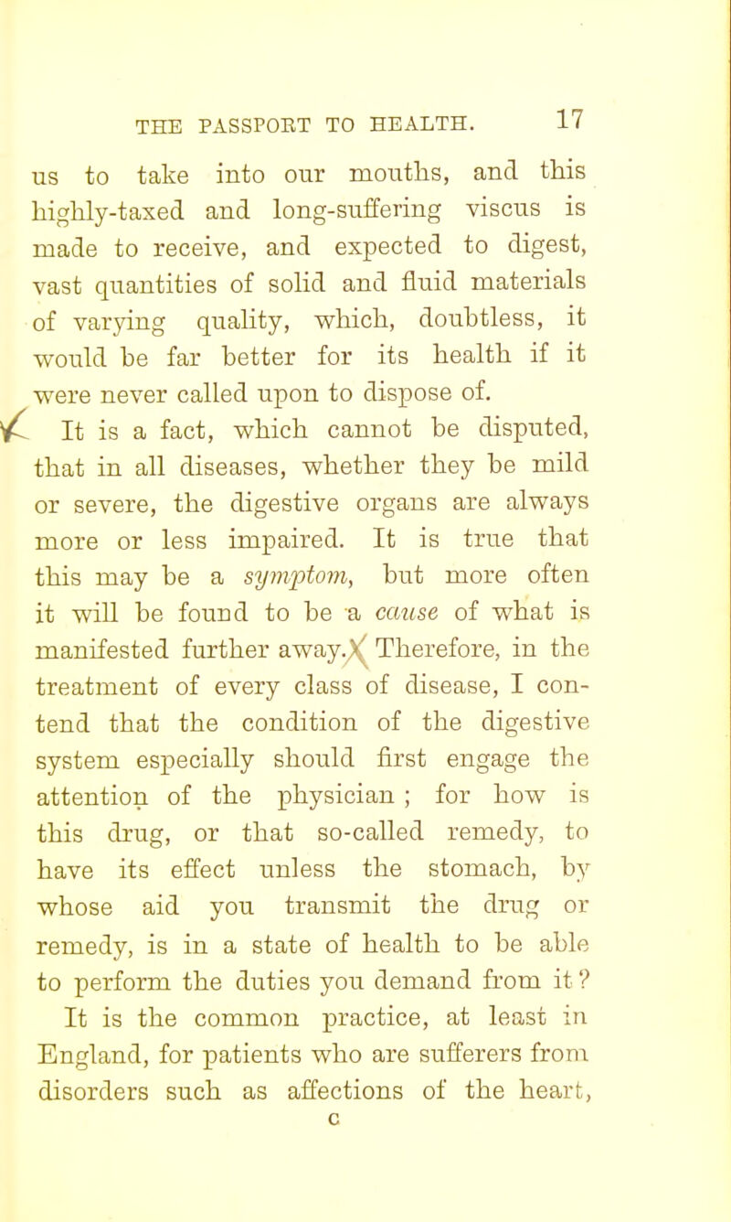 US to take into our mouths, and this highly-taxed and long-suffering viscus is made to receive, and expected to digest, vast quantities of solid and flu.id materials of varying quahty, v^hich, doubtless, it would be far better for its health if it were never called upon to dispose of. It is a fact, which cannot be disputed, that in all diseases, whether they be mild or severe, the digestive organs are always more or less impaired. It is true that this may be a symiDtom, but more often it will be found to be a cause of what is manifested further away.).' Therefore, in the treatment of every class of disease, I con- tend that the condition of the digestive system especially should first engage the attention of the physician ; for how is this drug, or that so-called remedy, to have its effect unless the stomach, by whose aid you transmit the drug or remedy, is in a state of health to be able to perform the duties you demand from it ? It is the common practice, at least in England, for patients who are sufferers from disorders such as affections of the heart,