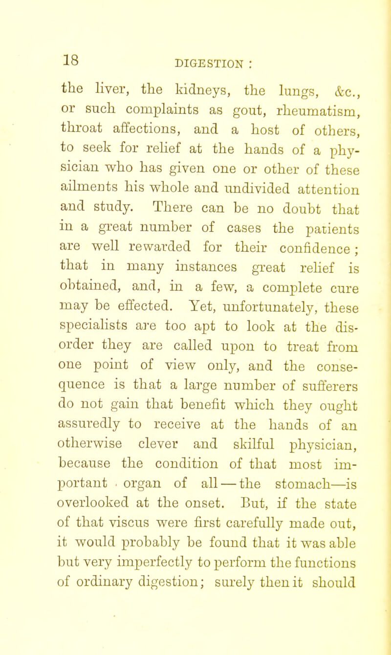 the liver, the kidneys, the lungs, &c., or such complaints as gout, rheumatism, throat affections, and a host of others, to seek for rehef at the hands of a phy- sician who has given one or other of these aihnents his whole and undivided attention and study. There can be no doubt that in a great number of cases the patients are well rewarded for their confidence; that in many instances great rehef is obtained, and, in a few, a complete cure may be effected. Yet, unfortunately, these speciahsts are too apt to look at the dis- order they are called upon to treat from one point of view only, and the conse- quence is that a large number of sufferers do not gain that benefit which they ought assuredly to receive at the hands of an otherwise clever and skilful physician, because the condition of that most im- portant ^ organ of all — the stomach—is overlooked at the onset. But, if the state of that viscus were first carefully made out, it would probably be found that it was able but very imperfectly to perform the functions of ordinary digestion; surely then it should