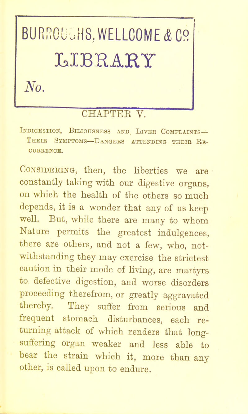 BURnCLuH8,WELLC0ME(fcC° No. CHAPTEE V. Indigestion, Biliousness and Liver Complaints— Theib Symptoms—Danqebs attending theie Ee- curbehcb. CONSIDEEING, then, the hberties we are constantly taking with our digestive organs, on which the health of the others so much depends, it is a wonder that any of us keep well. But, while there are many to whom Nature permits the greatest indulgences, there are others, and not a few, who, not- withstanding they may exercise the strictest caution in their mode of Hving, are martyrs to defective digestion, and worse disorders proceeding therefrom, or greatly aggravated thereby. They suffer from serious and frequent stomach disturbances, each re- turning attack of which renders that long- suffering organ weaker and less able to bear the strain which it, more than any other, is called upon to endure.