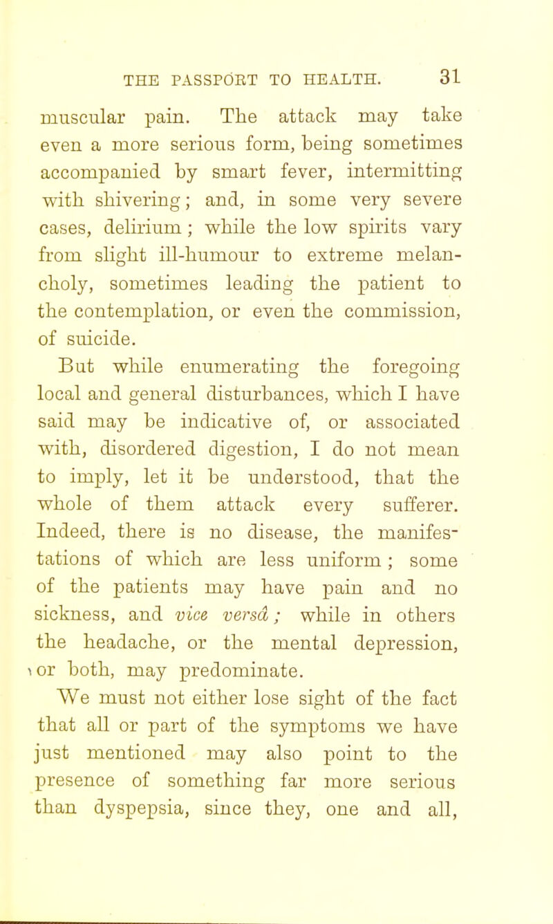 muscular pain. The attack may take even a more serious form, being sometimes accompanied by smart fever, intermitting with shivering; and, in some very severe cases, dehrium; while the low spirits vary from sHght ill-humour to extreme melan- choly, sometimes leading the patient to the contemplation, or even the commission, of suicide. But while enumerating the foregoing local and general disturbances, which I have said may be indicative of, or associated with, disordered digestion, I do not mean to imply, let it be understood, that the whole of them attack every sufferer. Indeed, there is no disease, the manifes- tations of which are less uniform ; some of the patients may have pain and no sickness, and vice versa; while in others the headache, or the mental depression, \0T both, may predominate. We must not either lose sight of the fact that all or part of the symptoms we have just mentioned may also point to the presence of something far more serious than dyspepsia, since they, one and all,