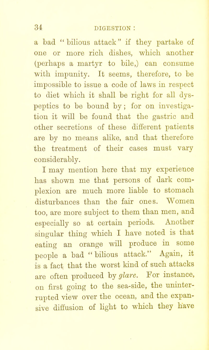 a bad bilious attack if they partake of one or more rich dishes, which another (perhaps a martyr to bile,) can consume with impunity. It seems, therefore, to be impossible to issue a code of laws in respect to diet which it shall be right for all dys- peptics to be bound by; for on investiga- tion it will be found that the gastric and other secretions of these different patients are by no means alike, and that therefore the treatment of their cases must vary considerably. I may mention here that my experience has shown me that persons of dark com- plexion are much more Hable to stomach disturbances than the fair ones. Women too, are more subject to them than men, and especially so at certain periods. Another singular thing which I have noted is that eating an orange will produce in some people a bad bilious attack. Again, it is a fact that the worst kind of such attacks are often produced by glare. For instance, on first going to the sea-side, the uninter- rupted view over the ocean, and the expan- sive diffusion of Hght to which they have