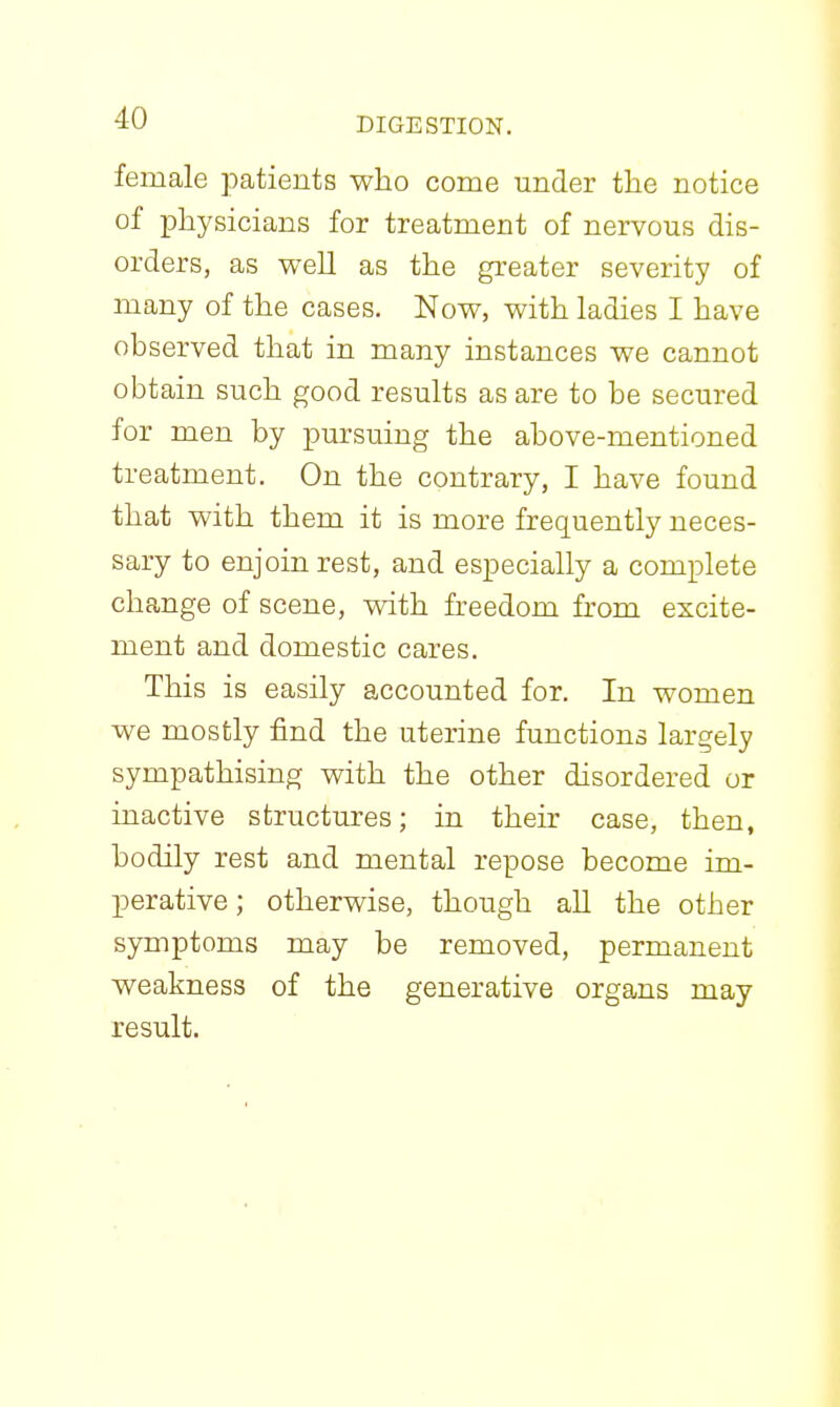 female patients who come under the notice of physicians for treatment of nervous dis- orders, as well as the greater severity of many of the cases. Now, with ladies I have observed that in many instances we cannot obtain such good results as are to be secured for men by pursuing the above-mentioned treatment. On the contrary, I have found that with them it is more frequently neces- sary to enjoin rest, and especially a complete change of scene, with freedom from excite- ment and domestic cares. This is easily accounted for. In women we mostly find the uterine functions largely sympathising with the other disordered or inactive structures; in their case, then, bodily rest and mental repose become im- perative ; otherwise, though all the other symptoms may be removed, permanent weakness of the generative organs may result.