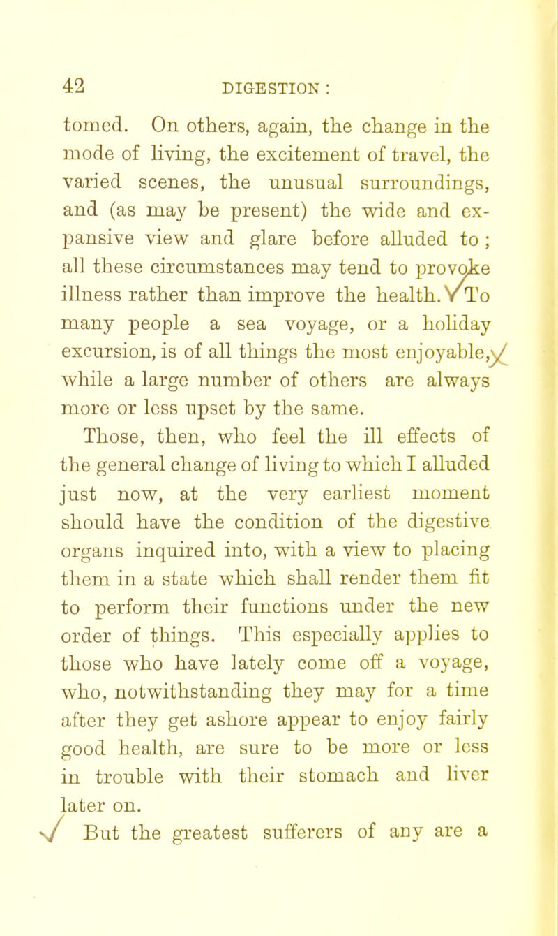 tomed. On others, again, the change in the mode of living, the excitement of travel, the varied scenes, the unusual surroundings, and (as may be present) the wide and ex- pansive view and glare before alluded to ; all these circumstances may tend to provoke illness rather than improve the health. Y To many people a sea voyage, or a hohday excursion, is of all things the most enjoyable,y^ while a large number of others are always more or less upset by the same. Those, then, who feel the ill effects of the general change of hving to which I alluded just now, at the very earhest moment should have the condition of the digestive organs inquired into, with a view to placing them in a state which shall render them fit to perform their functions under the new order of things. This especially applies to those who have lately come off a voyage, who, notwithstanding they may for a time after they get ashore appear to enjoy fairly good health, are sure to be more or less in trouble with their stomach and hver later on. s/ But the greatest sufferers of any are a