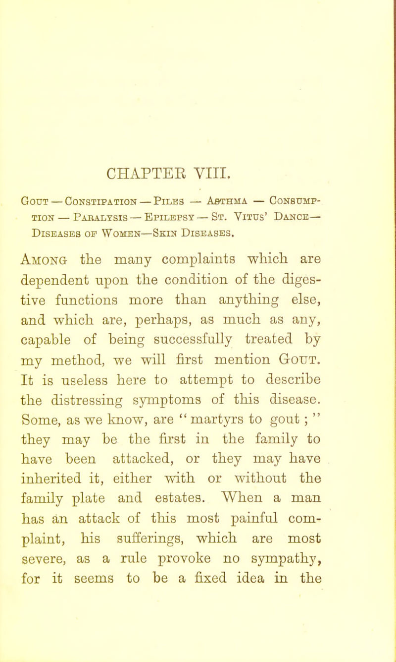 Gout — Constipation — Piles — Asthma — Consump- tion — Pabalysis — Epilepsy — St. Vitus' Dance- Diseases OP Women—Skin Diseases, Among the many complaints which are dependent upon the condition of the diges- tive functions more than anything else, and which are, perhaps, as much as any, capable of being successfully treated by my method, we will first mention Gout. It is useless here to attempt to describe the distressing symptoms of this disease. Some, as we know, are  martyrs to gout;  they may be the first in the family to have been attacked, or they may have inherited it, either with or without the family plate and estates. When a man has an attack of this most painful com- plaint, his sufferings, which are most severe, as a rule provoke no sympathy, for it seems to be a fixed idea in the