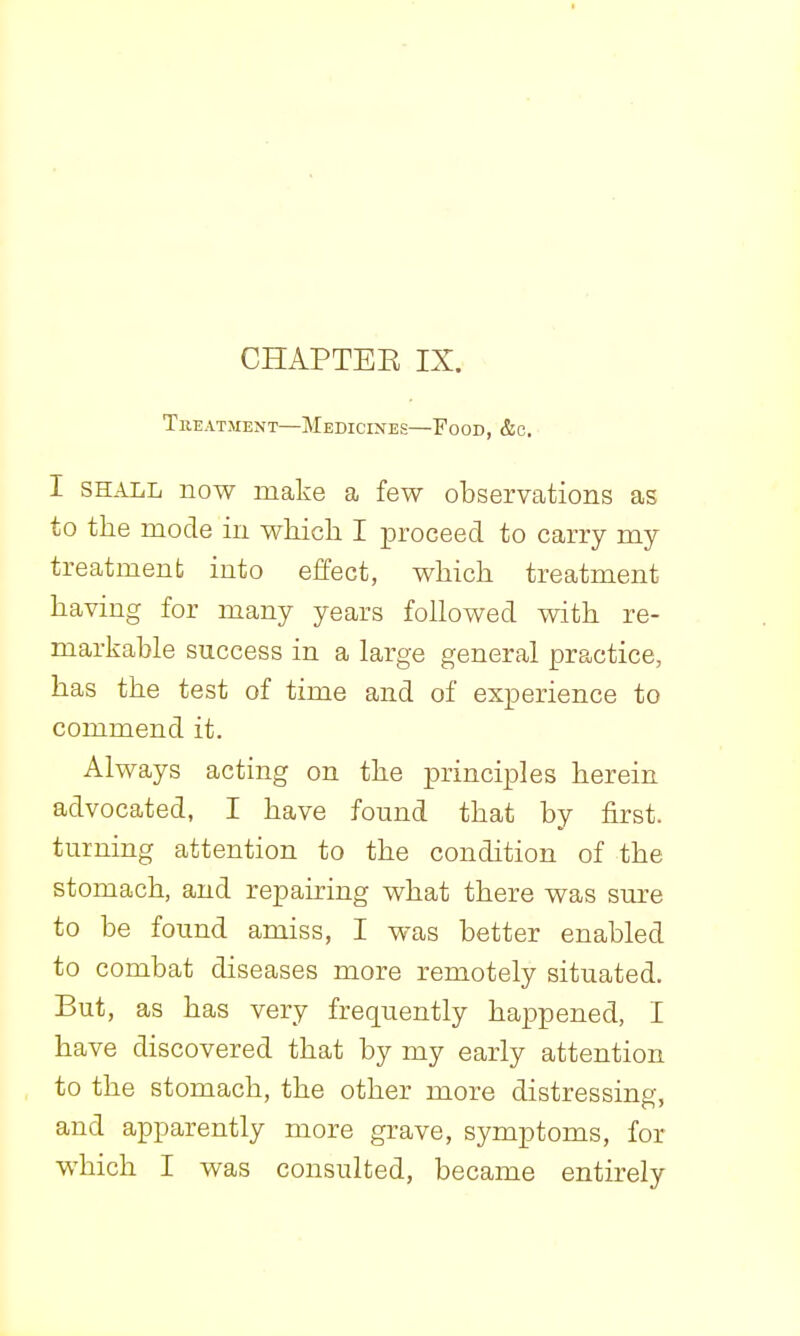 CHAPTEE IX. Treatment—Medicines—Food, &c. I SHALL now make a few observations as to the mode in which I proceed to carry my treatment into effect, which treatment having for many years followed with re- markable success in a large general practice, has the test of time and of experience to commend it. Always acting on the principles herein advocated, I have found that by first, turning attention to the condition of the stomach, and repairing what there was sure to be found amiss, I was better enabled to combat diseases more remotely situated. But, as has very frequently happened, I have discovered that by my early attention to the stomach, the other more distressing, and apparently more grave, symptoms, for which I was consulted, became entirely