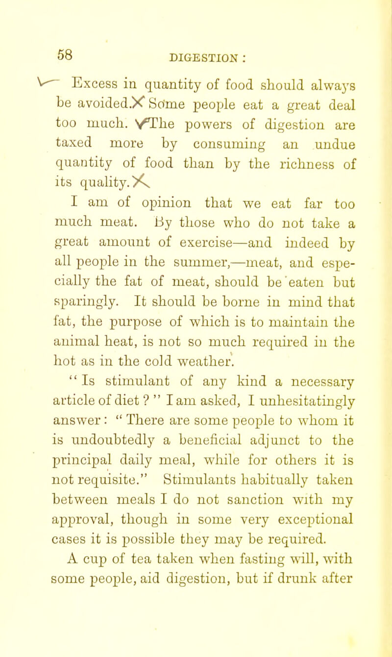  Excess in quantity of food should alwaj's be avoidedX So'me people eat a great deal too much. VThe powers of digestion are taxed more by consuming an undue quantity of food than by the richness of its quality. I am of opinion that we eat far too much meat. By those who do not take a great amount of exercise—and indeed by all people in the summer,—meat, and espe- cially the fat of meat, should be eaten but sparingly. It should be borne in mind that fat, the purpose of which is to maintain the animal heat, is not so much requu'ed in the hot as in the cold weather.  Is stimulant of any kind a necessary article of diet ?  I am asked, I unhesitatingly answer:  There are some people to whom it is undoubtedly a beneficial adjunct to the principal daily meal, while for others it is not requisite. Stimulants habitually taken between meals I do not sanction with my approval, though in some very exce^Dtional cases it is possible they may be required. A cup of tea taken when fasting will, with some people, aid digestion, but if drunk after