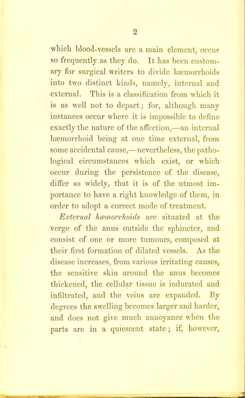 wliicli blood-vessels are a main element^ occur so frequently as they do. It has been custom- ary for surgical writers to divide hajmon-hoids into two distinct kinds^ namely_, internal and external. This is a classification from which it is as well not to depart; for^ although many instances occur where it is impossible to define exactly the nature of the affection^—an internal hsemorrhoid being at one time external, from some accidental cause,—nevertheless, the patho- logical circumstances which exist, or which occur during the persistence of the disease, differ so widely, that it is of the utmost im- portance to have a right knowledge of them, in order to adopt a correct mode of treatment. External hmnorrhoids are situated at the verge of the anus outside the sphincter, and consist of one or more tumours, composed at their first formation of dilated vessels. As the disease increases, from various ii'ritating causes, the sensitive skin around the anus becomes thickened, the cellular tissue is indm'ated and infiltrated, and the veins arc expanded. By degi'ees the swelling becomes larger and harder, and does not give much annoyance when the parts are in a quiescent state; if, however,