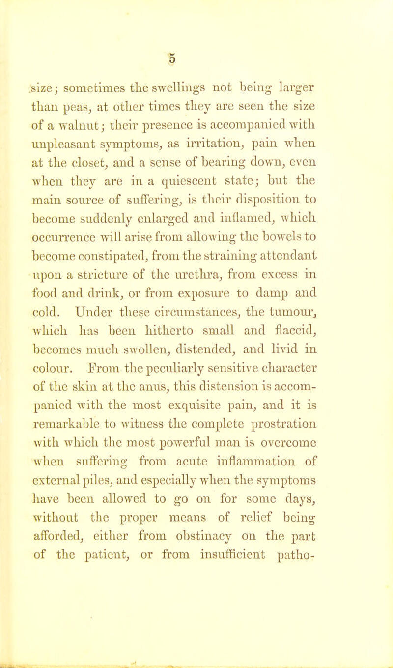 .size; sometimes tlie swellings not being larger tlian peas^ at other times they are seen the size of a walnut; their presence is accompanied with unpleasant symptoms, as irritation, pain when at the closet, and a sense of hearing down, even when they are in a quiescent state; but the main source of suffering, is their disposition to become suddenly enlarged and inflamed, which occurrence will arise from allowing the bowels to become constipated, from the straining attendant upon a stricture of the uretlrra, fi'om excess in food and di'ink, or frora exposiu-e to damp and cold. Under these circumstances, the tumom'j which has been hitherto small and flaccid, becomes much swollen, distended, and livid in colour. From the peculiarly sensitive character of the skin at the anus, this distension is accom- panied with the most exquisite pain, and it is remarkable to witness the complete prostration with which the most powerful man is overcome when suff'ering from acute inflammation of external piles, and especially when the symptoms have been allowed to go on for some days, without the proper means of relief being afforded, either from obstinacy on the part of the patient, or from insufficient patho-