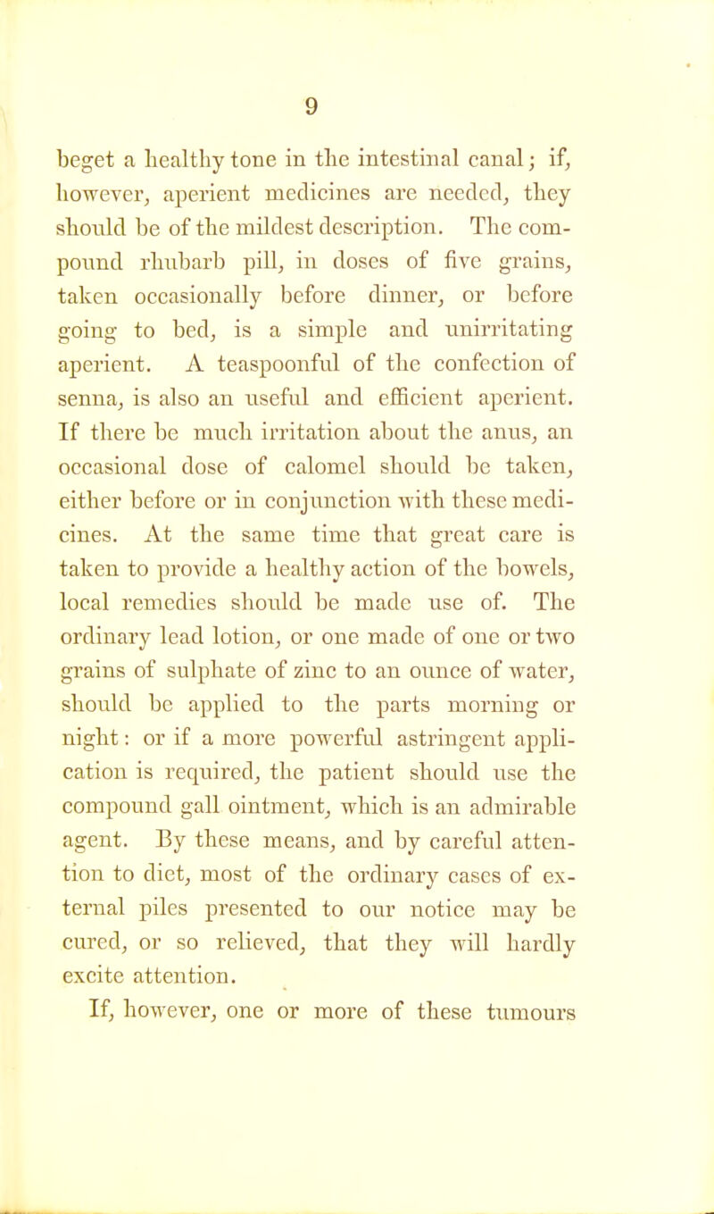 beget a healthy tone in the intestinal canal; if, however, aperient medicines are needed, they shonld be of the mildest description. The com- pound rhubarb pill, in doses of five grains, taken occasionally before dinner, or before going to bed, is a simple and unirritating aperient. A teaspoonful of the confection of senna, is also an useful and efficient aperient. If there be much irritation about the anus, an occasional dose of calomel should be taken, either before or in conjunction with these medi- cines. At the same time that great care is taken to provide a healthy action of the bowels, local remedies should be made use of. The ordinary lead lotion, or one made of one or two grains of sulphate of zinc to an ounce of water, should be applied to the parts morning or night: or if a more powerful astringent appli- cation is required, the patient should use the compound gall ointment, which is an admirable agent. By these means, and by careful atten- tion to diet, most of the ordinary cases of ex- ternal piles presented to our notice may be cured, or so relieved, that they will hardly excite attention. If, however, one or more of these tumours