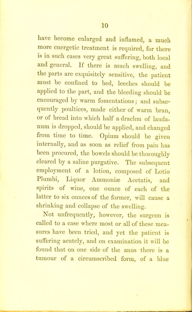 have become enlarged and inflamed, a much more energetic treatment is required, for there is in such cases very great suffering, both local and general. If there is much swelling, and the parts are exquisitely sensitive, the patient must be confined to bed, leeches should be applied to the part, and the bleeding should be encouraged by warm fomentations; and subse- quently poultices, made either of warm bran, or of bread into which half a drachm of lauda- num is dropped, should be applied, and changed from time to time. Opium should be given internally, and as soon as relief from pain has been procured, the bowels should be thoroughly cleared by a saline purgative. The subsequent employment of a lotion, composed of Lotio Plumbi, Liquor Ammonias Acetatis, and spirits of wine, one ounce of each of the latter to six ounces of the former, will cause a shrinking and collapse of the swelling. Not unfrequently, however, the sm-geon is called to a case where most or all of these mea- sures have been tried, and yet the patient is suffering acutely, and on examination it will be found that on one side of the anus there is a tumour of a circumscribed form, of a blue