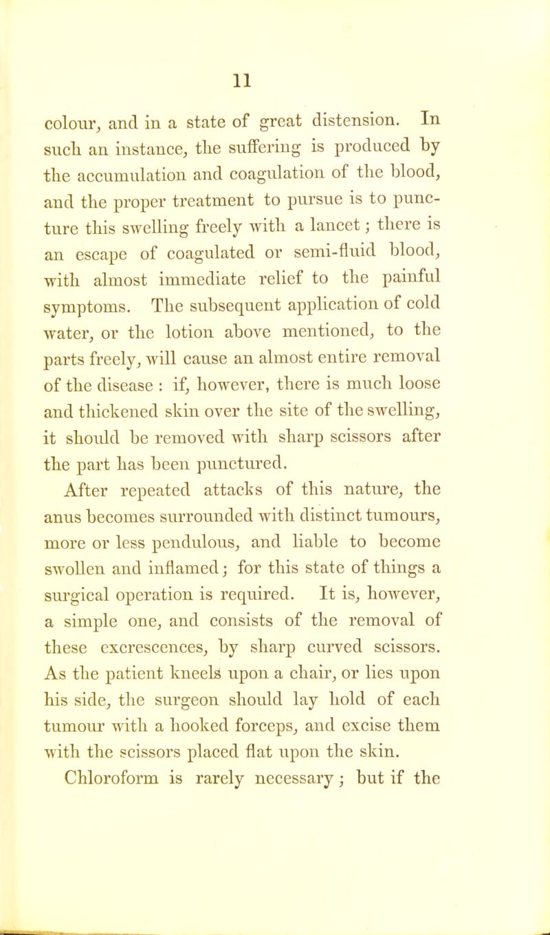 colour, and in a state of great distension. In siicli an instance, tlie suffering is produced by the accumulation and coagulation of the blood, and the proper treatment to piu-sue is to punc- ture this swelling freely with a lancet; there is an escape of coagulated or semi-fluid blood, with almost immediate relief to the painful symptoms. The subsequent application of cold water, or the lotion above mentioned, to the parts freely, will cause an almost entire removal of the disease : if, however, there is much loose and thickened skin over the site of the swelling, it should be removed with sharp scissors after the part has been punctured. After repeated attacks of this nature, the anus becomes surrounded with distinct tumours, more or less pendulous, and liable to become swollen and inflamed; for this state of things a sm^gical operation is required. It is, however, a simple one, and consists of the removal of these excrescences, by sharp curved scissors. As the patient kneels upon a chair, or lies upon his side, the surgeon should lay hold of each tumour with a hooked forceps, and excise them with the scissors placed flat upon the skin. Chloroform is rarely necessary; but if the