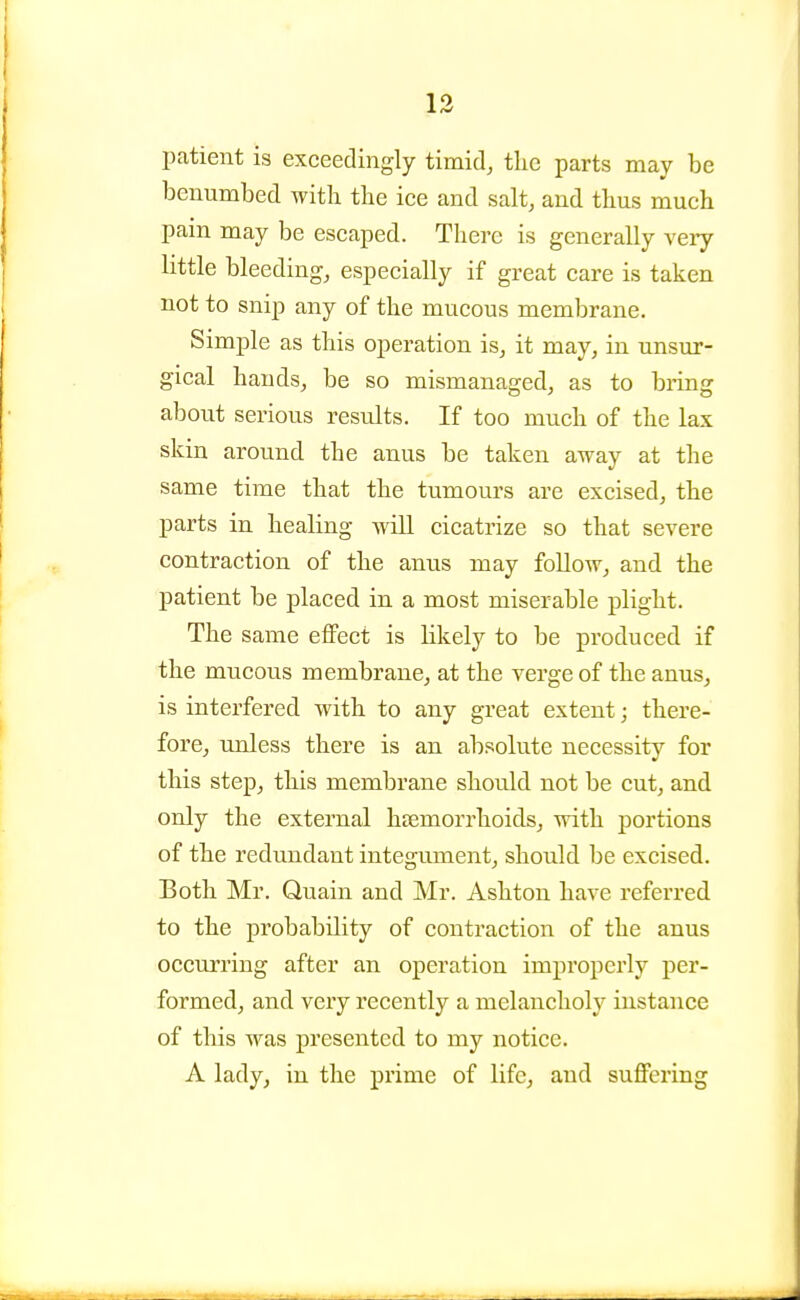 13 patient is exceedingly timid, the parts may be benumbed with the ice and salt, and thus much pain may be escaped. There is generally veiy little bleeding, especially if great care is taken not to snip any of the mucous membrane. Simple as this operation is, it may, in unsur- gical hands, be so mismanaged, as to bring about serious results. If too much of the lax skin around the anus be taken away at the same time that the tumours are excised, the parts in healing will cicatrize so that severe contraction of the anus may follow, and the patient be placed in a most miserable plight. The same effect is likely to be produced if the mucous membrane, at the verge of the anus, is interfered with to any great extent; there- fore, unless there is an absolute necessity for this step, this membrane should not be cut, and only the external haemorrhoids, with portions of the redundant integument, should be excised. Both Mr. Quain and Mr. Ashton have referred to the probability of contraction of the anus occurring after an operation improperly per- formed, and very recently a melancholy instance of this was presented to my notice. A lady, in the prime of life, and suffering