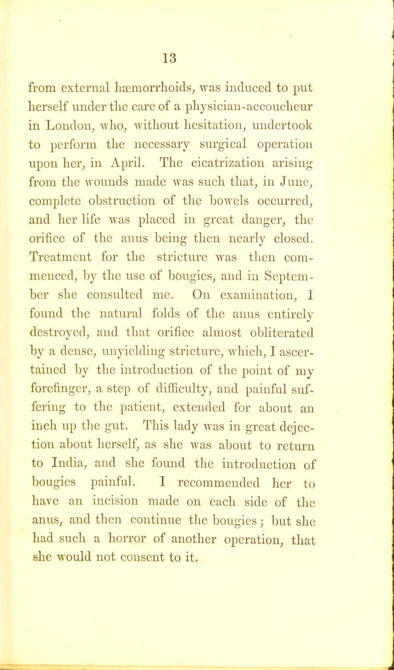 from external haamorrlioids^ was induced to put herself under the care of a physician-accoucheur in London, who, without hesitation, undertook to perform the necessary surgical operation upon her, in April. The cicatrization arising from the wounds made was such that, in June, complete obstruction of the bowels occurred, and her life was placed in great danger, the orifice of the anus being then nearly closed. Treatment for the stricture Avas then com- menced, by the use of bougies, and in Septem- ber she consulted me. On examination, I found the natural folds of the anus entirely destroyed, and that orifice almost obliterated by a dense, unyielding stricture, which, I ascer- tained by the introduction of the point of my forefinger, a step of difficulty, and painful suf- fering to the patient, extended for about an inch up the gut. This lady was in great dejec- tion about herself, as she was about to return to India, and she found the introduction of bougies painful. I recommended her to have an incision made on each side of the anus, and then continue the bougies; but she had such a horror of another operation, that she would not consent to it.