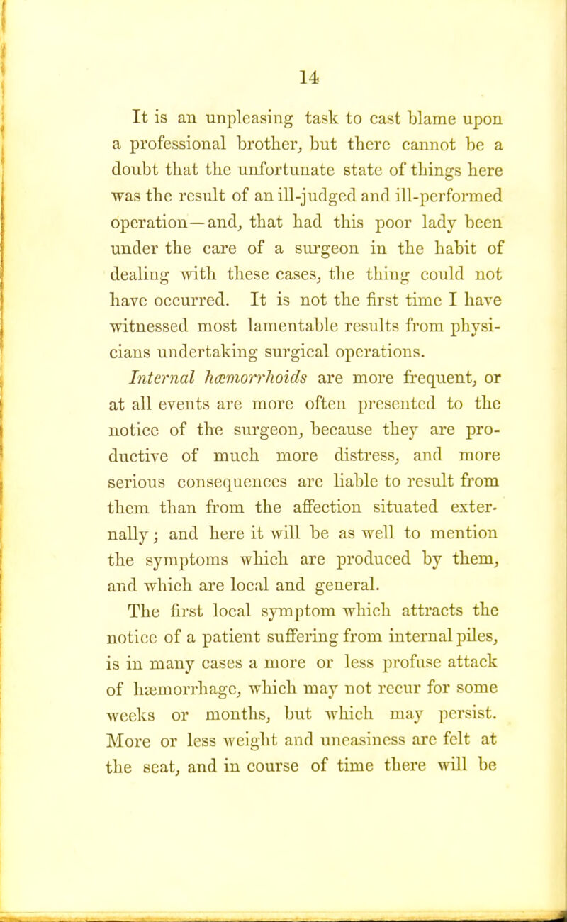It is an unpleasing task to cast blame upon a professional brother^ but tbere cannot be a doubt tliat the unfortunate state of tilings here was tbe result of an ill-judged and ill-performed operation—and^ that had this poor lady been under the care of a surgeon in the habit of dealing with these cases^ the thing could not have occurred. It is not the first time I have witnessed most lamentable results from physi- cians undertaking surgical operations. Internal hcemorrhoids are more frequent^ or at all events are more often presented to the notice of the surgeon, because they are pro- ductive of much more distress, and more serious consequences are liable to result fi*om them than from the aflFection situated exter- nally ; and here it will be as well to mention the symptoms which are produced by them, and which are local and genei'al. The first local symptom which attracts the notice of a patient suflTering from internal piles, is in many cases a more or less profuse attack of hajmorrhage, which may not recur for some weeks or months, but which may persist. More or less weight and uneasiness arc felt at the seat, and in course of time there will be