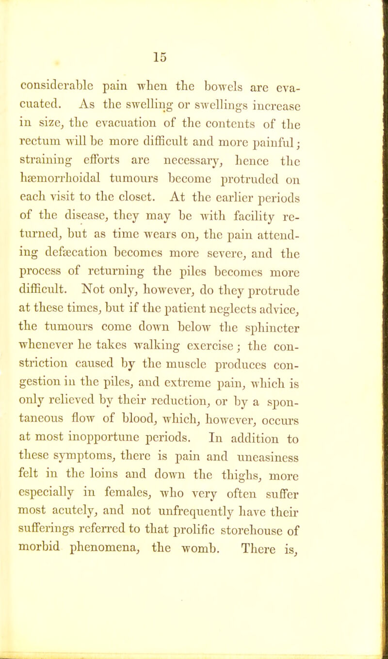 considerable pain wlien the bowels are eva- cuated. As the swelling or swellings increase in size, the evacuation of the contents of the rectum will be more difficult and more painful; straining efforts are necessary, hence the hsemorrhoidal tumours become protruded on each visit to the closet. At the earlier periods of the disease, they may be with facility re- tm-ned, but as time wears on, the pain attend- ing defeecation becomes more severe, and the process of returning the piles becomes more difficult. Not only, however, do they protrude at these times, but if the patient neglects advice, the tumours come down below the sphincter whenever he takes walking exercise; the con- striction caused by the muscle produces con- gestion in the piles, and extreme pain, which is only relieved by their reduction, or by a spon- taneous flow of blood, which, however, occurs at most inopportune periods. In addition to these symptoms, there is pain and uneasiness felt in the loins and down the thighs, more especially in females, who very often suffer most acutely, and not unfrequently have their sufferings refen-ed to that prolific storehouse of morbid phenomena, the womb. There is.