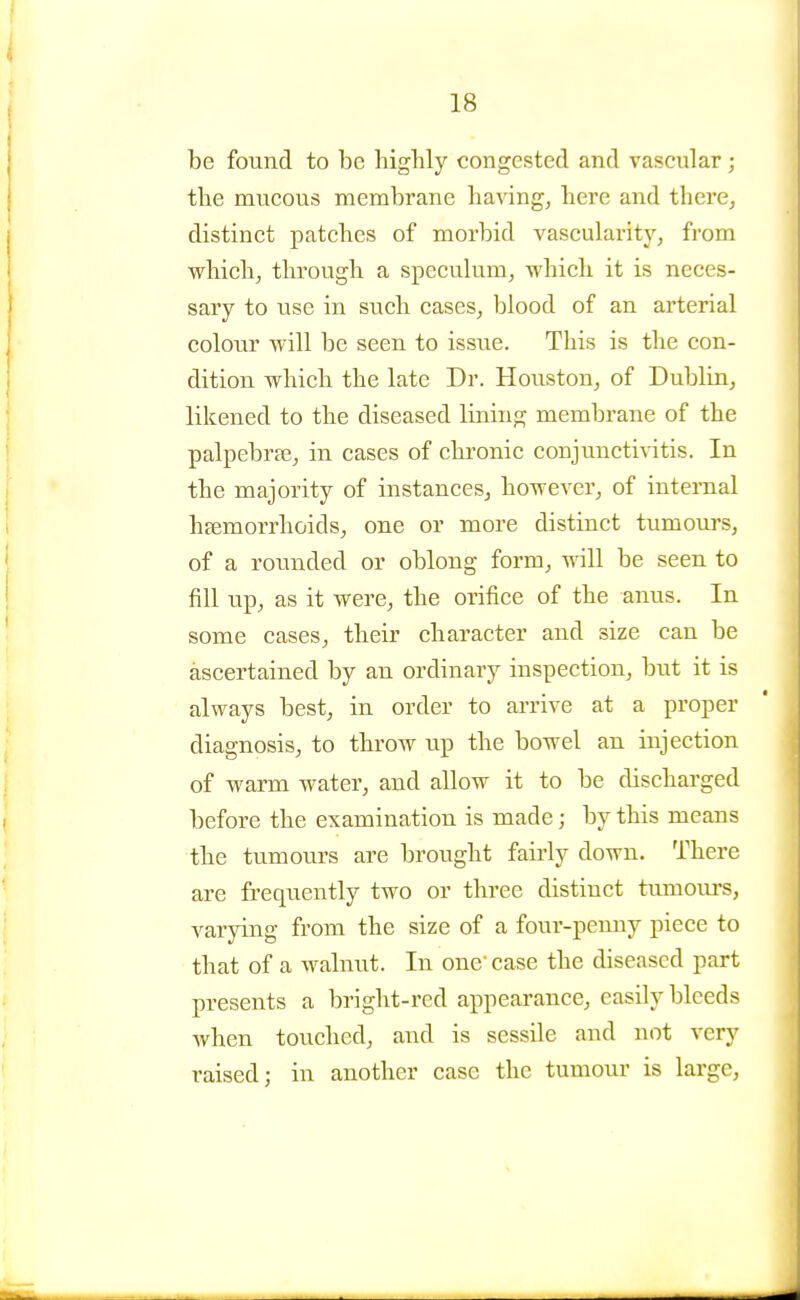 be found to be bigbly congested and vascular ; tbe mucous membrane bavingj bere and there, distinct patcbcs of morbid vascularity, from vi^hicb, tbrougb a speeulum, wbicb it is neces- sary to use in sucb cases, blood of an arterial colour will be seen to issue. This is tbe con- dition wbicb tbe late Dr. Houston, of Dublin, likened to tbe diseased lining membrane of tbe palpebrse, in cases of cbronic conjunctivitis. In tbe majority of instances, bowever, of internal bsemorrboids, one or more distinct tumours, of a rounded or oblong form, vrill be seen to fill up, as it were, tbe orifice of tbe anus. In some cases, tbeir character and size can be ascertained by an ordinary inspection, but it is always best, in order to arrive at a proper diagnosis, to tbrow up tbe bowel an injection of warm water, and allow it to be discharged before tbe examination is made; by this means tbe tumours are brougbt fairly down. There are frequently two or three distinct tumours, varying from the size of a four-pemiy piece to that of a walnut. In one'case tbe diseased part presents a bright-red appearance, easily bleeds wben touched, and is sessile and not very raised; in another case the tumour is large.