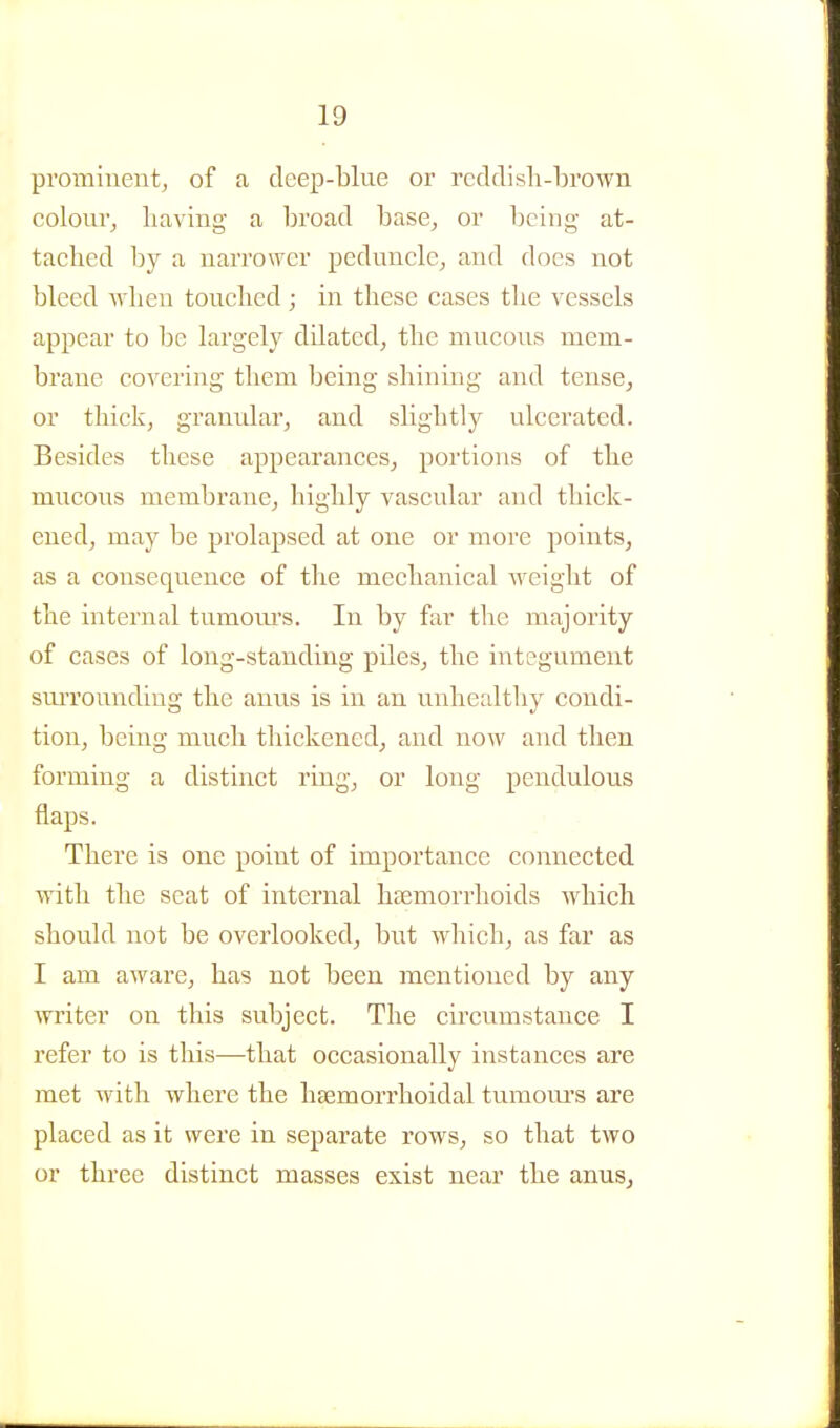 prominent, of a deep-blue or redclisli-brown colour, having a broad base, or being at- tached by a narrower peduncle, and does not bleed when touched; in these cases the vessels appear to be largely dilated, the mucous mem- brane covering them being shining and tense, or thick, granular, and slightly ulcerated. Besides these appearances, portions of the mucous membrane, highly vascular and thick- ened, may be prolapsed at one or more points, as a consequence of the mechanical weight of the internal tumom's. In by far the majority of cases of long-standing piles, the integument sm^rounding the anus is in an unhealthy condi- tion, being much thickened, and now and then forming a distinct ring, or long pendulous flaps. There is one point of importance connected with the seat of internal haemorrhoids which should not be overlooked, but which, as far as I am aware, has not been mentioned by any writer on this subject. The circumstance I refer to is this—that occasionally instances are met with where the htemorrhoidal tumours are placed as it were in separate rows, so that two or three distinct masses exist near the anus.