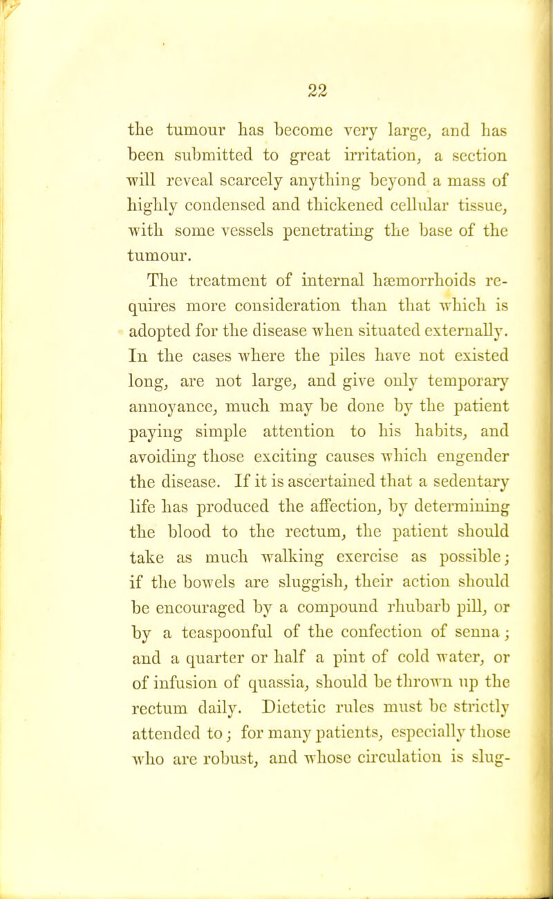 the tumour has become very large^ and has been submitted to great irritation, a section will reveal scarcely anything beyond a mass of highly condensed and thickened cellular tissue, with some vessels penetrating the base of the tumour. The treatment of internal haemorrhoids re- quires more consideration than that which is adopted for the disease when situated externally. In the cases where the piles have not existed long, are not large^ and give only temporarj' annoyance, much may be done by the patient paying simple attention to his habits, and avoiding those exciting causes which engender the disease. If it is ascertained that a sedentary life has produced the affection, by detennining the blood to the rectum, the patient should take as much walking exercise as possible; if the bowels are sluggish, their action should be encouraged by a compound rhubarb piU, or by a teaspoonful of the confection of senna; and a quarter or half a pint of cold water, or of infusion of quassia, should be thrown up the rectum daily. Dietetic rules must be strictly attended to; for many patients, especially those who are robust, and whose cii'culatiou is slug-