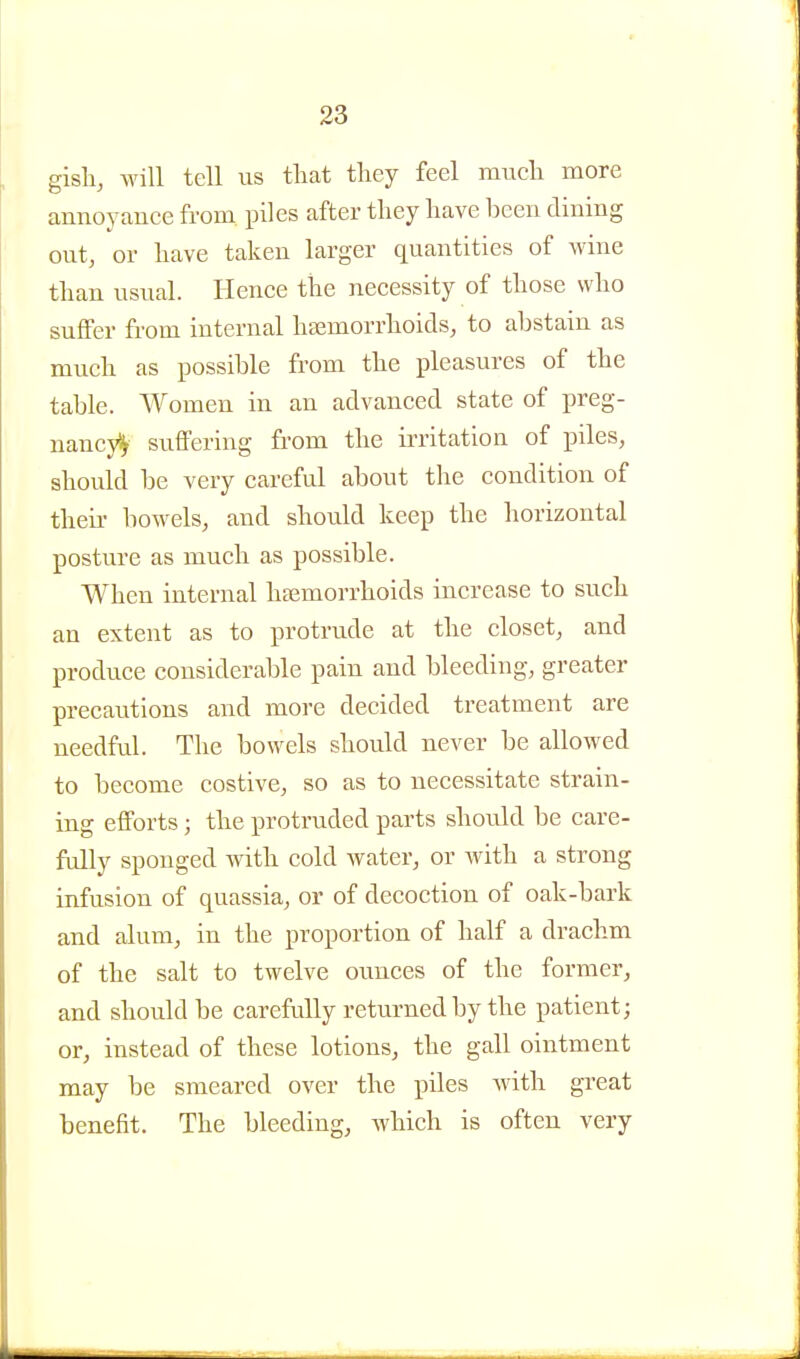 gisli, will tell us that tliey feel much more annoyance from, piles after they have been dining out, or have taken larger quantities of wine than usual. Hence the necessity of those who suffer from internal htemorrhoids, to abstain as much as possible fi'om the pleasures of the table. Women in an advanced state of preg- nancj^ suffering from the irritation of piles, should be very careful about the condition of theii- bowels, and should keep the horizontal posture as much as possible. When internal haemorrhoids increase to such an extent as to protrude at the closet, and jDroduce considerable pain and bleeding, greater precautions and more decided treatment are needful. The bowels should never be allowed to become costive, so as to necessitate strain- ing efforts; the protruded parts should be care- fully sponged with cold water, or with a strong infusion of quassia, or of decoction of oak-bark and alum, in the proportion of half a drachm of the salt to twelve ounces of the former, and should be carefully returned by the patient; or, instead of these lotions, the gall ointment may be smeared over the piles with great benefit. The bleeding, which is often very