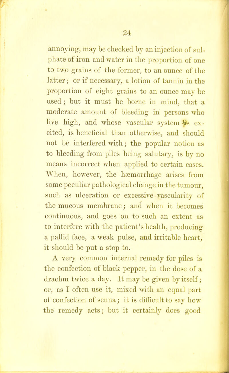 annoying, may be cliecked Ijy an injection of sul- pliate of iron and water in tlie proportion of one to two grains of the former, to an ounce of tlie latter; or if necessary, a lotion of tannin in tlie proportion of eiglit grains to an ounce may be used; but it must be borne in mind, that a moderate amount of bleeding in persons who live high, and whose vascular system ex- cited, is beneficial than otherwise, and should not be interfered with; the popular notion as to bleeding from piles being salutary, is by no means incorrect when applied to certain cases. When, however, the hfemorrhage arises from some peculiar pathological change in the tumoui', such as ulceration or excessive vascularity of the mucous membrane; and when it becomes contintiouSj and goes on to such an extent as to interfere with the patient's health, producing a pallid face, a weak pulse, and irritable heart, it should be put a stop to. A very common internal remedy for piles is the confection of black j)epper, in tlie dose of a drachm tAvice a day. It may be given by itself; or, as I often use it, mixed with an equal part of confection of semia; it is difficult to say how the remedy acts; but it certainly does good