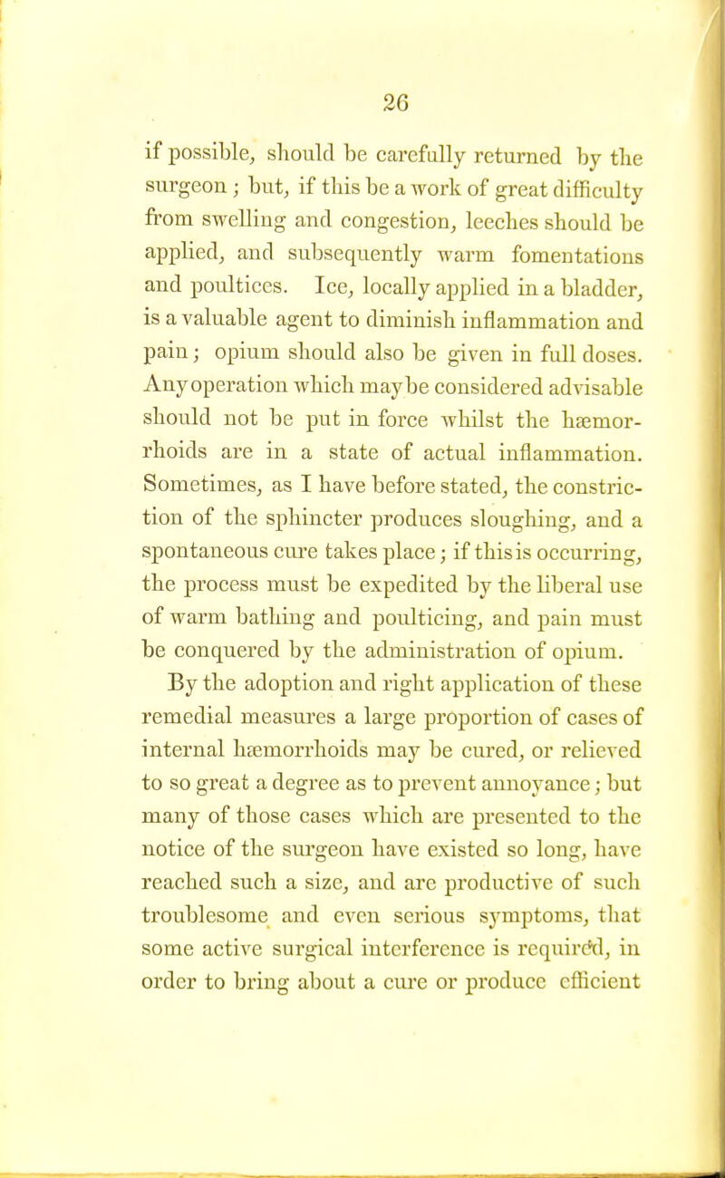 if possible, should be earefally returned by the surgeon; but, if this be a work of great difficulty from swelling and congestion, leeches should be applied, and subsequently warm fomentations and poultices. Ice, locally applied in a bladder, is a valuable agent to diminish inflammation and pain; opium should also be given in full doses. Any operation which maybe considered advisable should not be put in force whilst the haemor- rhoids are in a state of actual inflammation. Sometimes, as I have before stated, the constric- tion of the sphincter produces sloughing, and a spontaneous cm^e takes place; if this is occurring, the process must be expedited by the liberal use of warm bathing and poulticing, and pain must be conquered by the administration of opium. By the adoption and right application of these remedial measures a large proportion of cases of internal haemorrhoids may be cured, or relieved to so great a degree as to prevent annoyance; but many of those cases which are presented to the notice of the surgeon have existed so long, have reached such a size, and are productive of such troublesome and even serious symptoms, that some active surgical interference is requirctd, in order to bring about a cui'e or produce efficient