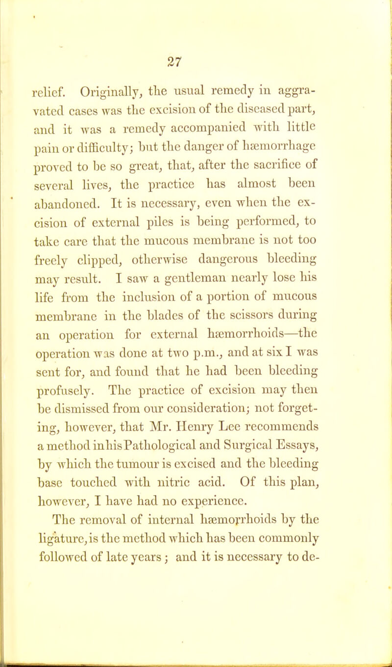 relief. Originally, tlie usual remedy in aggi'a- vated cases was the excision of the diseased part, and it was a remedy accompanied with little pain or difficulty; hut the danger of hfemorrhage proved to be so great, that, after the sacrifice of several lives, the practice has almost been abandoned. It is necessary, even when the ex- cision of external piles is being performed, to take care that the mucous membrane is not too freely clipped, otherwise dangerous bleeding may result. I saw a gentleman nearly lose his life from the inclusion of a portion of mucous membrane in the blades of the scissors during an operation for external haemorrhoids—the operation was done at two p.m., and at six I was sent for, and found that he had been bleeding profrisely. The practice of excision may then be dismissed from our consideration; not forget- ing, however, that Mr. Henry Lee recommends a method inhisPathological and Surgical Essays, by which the tumour is excised and the bleeding base touched with nitric acid. Of this plan, however, I have had no experience. The removal of internal haemorrhoids by the ligature, is the method which has been commonly followed of late years ; and it is necessary to de-