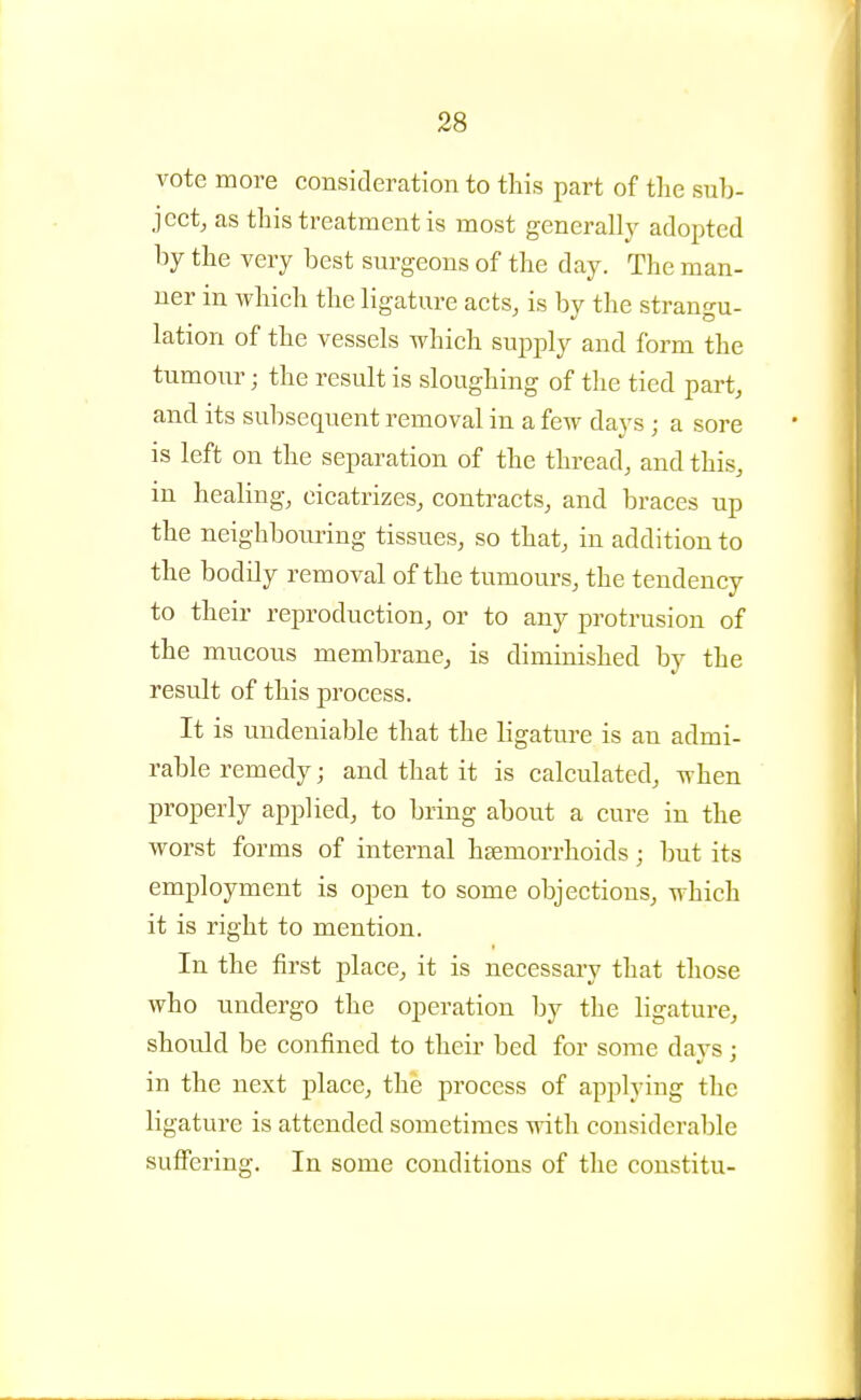 vote more consideration to this part of the sub- jectj as this treatment is most genera% adopted by the very best surgeons of the day. The man- ner in which the ligature acts, is by the strangu- lation of the vessels which suj^ply and form the tumour; the result is sloughing of the tied part, and its subsequent removal in a few days ; a sore is left on the separation of the thread, and this, in healing, cicatrizes, contracts, and braces up the neighbouring tissues, so that, in addition to the bodily removal of the tumours, the tendency to their reproduction, or to any protrusion of the mucous membrane, is diminished by the result of this process. It is undeniable that the ligature is an admi- rable remedy; and that it is calculated, when properly applied, to bring about a cure in the worst forms of internal haemorrhoids; but its employment is open to some objections, which it is right to mention. In the first place, it is necessary that those who undergo the operation by the ligature, should be confined to their bed for some davs : in the next place, the process of applying the ligature is attended sometimes with considerable suffering. In some conditions of the constitu-