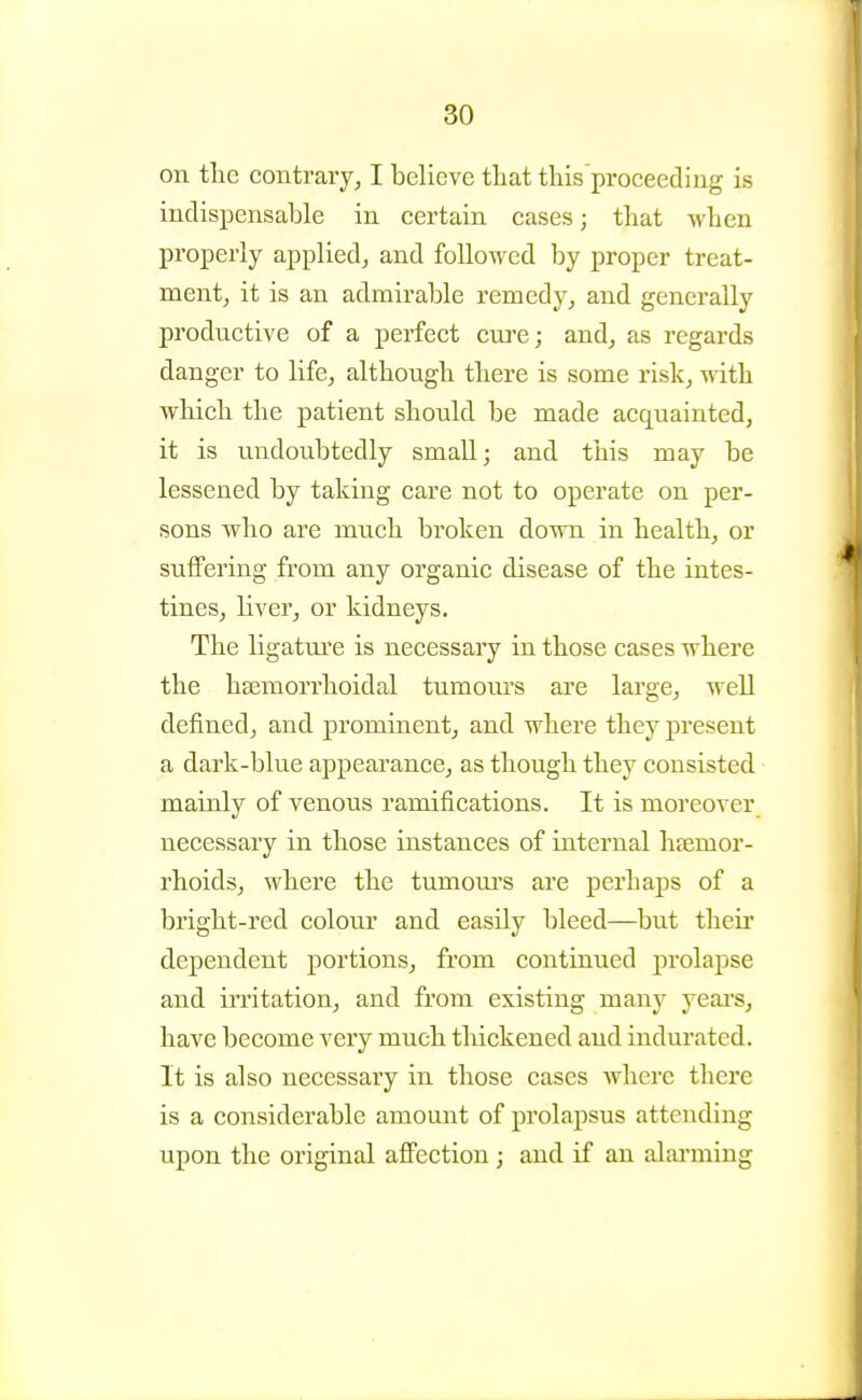 on the contrary^ I believe thatthisproceeding is iudispensalDle in certain cases; that when properly applied, and followed by proper treat- ment, it is an admirable remedy, and generally productive of a perfect cure; and, as regards danger to life, although there is some risk, yvith which the patient should be made acquainted, it is undoubtedly small; and this may be lessened by taking care not to operate on per- sons who are much broken down in health, or suffering from any organic disease of the intes- tines, liver, or kidneys. The ligatm'e is necessary in those cases where the htemorrhoidal tumom's ai'e large, well defined, and prominent, and where they present a dark-blue appearance, as though they consisted mainly of venous ramifications. It is moreover necessary in those instances of internal haemor- rhoids, where the tumoui's are perhaps of a bright-red colour and easily bleed—but theii* dependent portions, from continued prolapse and irritation, and from existing many yeai's, have become very much thickened and indurated. It is also necessary in those cases where there is a considerable amount of prolapsus attending upon the original affection; and if an alarming