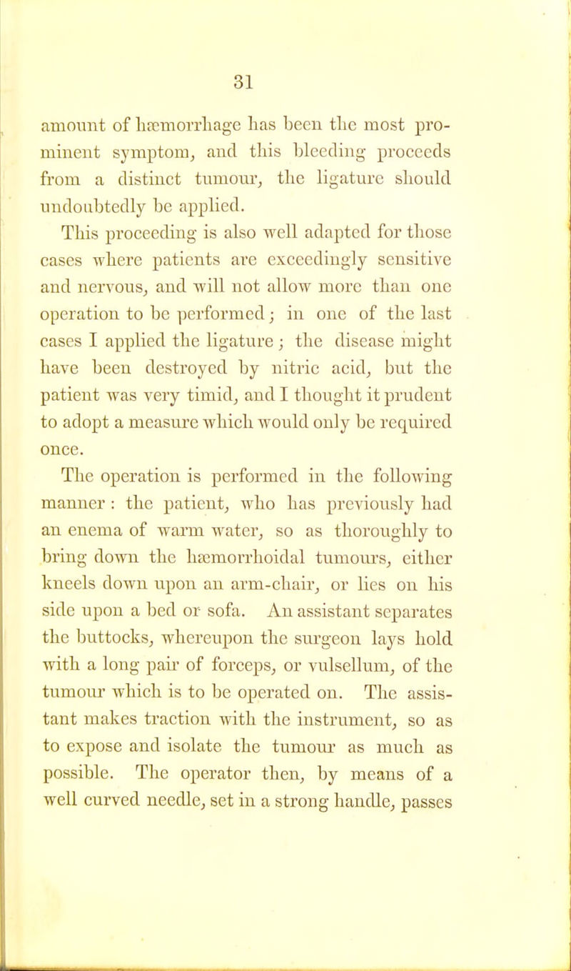 amount of hfiemoiTliage has been the most pro- minent symptom, and this bleeding proceeds from a distinct tumonrj the ligature should undoubtedly be applied. This proceeding is also well adapted for those cases where patients are exceedingly sensitive and nervous, and will not allow more than one operation to be performed; in one of the last cases I applied the ligature; the disease might have been destroyed by nitric acid, but the patient was very timid, and I thought it prudent to adopt a measure which would only be required once. The operation is performed in the following manner : the patient, who has previously had an enema of warm water, so as thoroughly to bring down the ha;morrhoidal tumonrs, either kneels down upon an arm-chair, or lies on his side upon a bed or sofa. An assistant separates the buttocks, whereupon the sm-geon lays hold with a long pair of forceps, or vulsellum, of the tumour which is to be operated on. The assis- tant makes traction with the instrument, so as to expose and isolate the tumour as much as possible. The operator then, by means of a well curved needle, set in a strong handle, passes