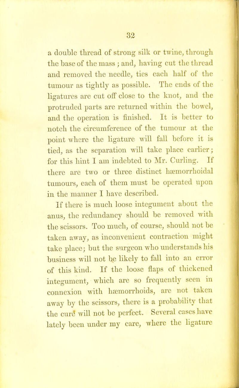a double thread of strong silk or twine, tlirougli tlie base of the mass; and, having cut the thread and removed the needle, ties each half of the tumour as tightly as possible. The ends of the ligatures are cut off close to the knot, and the protruded parts are retrained within the bowel, and the operation is finished. It is better to notch the cii'cumference of the tumour at the point where the ligatm'c will fall before it is tied, as the separation will take place earlier; for this hint I am indebted to Mr. Curling. If there are two or three distinct hsemorrhoidal tumoui's, each of them must be operated upon in the manner I have described. If there is much loose integument about the anus, the redundancy should be removed with the scissors. Too much, of coui'se, should not be taken away, as inconvenient contraction might take place; but the sm-geon who understands his business will not be likely to fall into an eiTor of this kind. If the loose flaps of thickened integument, which are so frequently seen in connexion with htemorrhoids, are not taken away by the scissors, there is a probability that the cur5 will not be perfect. Several cases have lately been under my care, where the ligature