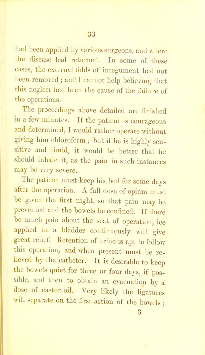 had been applied by various surgeons^ and -\vliere the disease had returned. In some of these cases, the external folds of integ-ument had not been removed; and I cannot help believing that this neglect had been the cause of the failure of the operations. The proceedings above detailed are finished in a few minutes. If the patient is courageous and determined, I would rather operate Avithout giving him chloroform; but if he is highly sen- sitive and timid, it would be better that he shoidd mhale it, as the pain in such instances may be very severe. The patient must keep his bed for some days after the operation. A full dose of opium must be given the first night, so that pain may be prevented and the bowels be confined. If there be much pain about the seat of operation, ice applied in a bladder continuously wiU give gi-eat relief. Eetention of urine is apt to follow this operation, and when present must be re- lieved by the catheter. It is desirable to keep the bowels quiet for three or fom- days, if pos- sible, and then to obtain an evacuation by a dose of castor-oil. Very likely the ligatures will separate on the first action of the bowels; 3