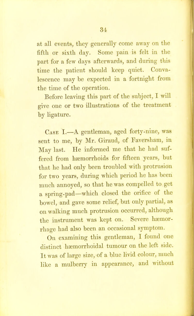 3'i at all events, tliey generally come away on the fifth or sixth day. Some pain is felt in the part for a few days afterwards, and during this time the patient should keep quiet. Conva- lescence may be expected in a fortnight from the time of the operation. Before leaving this part of the subject, I will give one or two illustrations of the treatment by ligature. Case I.—A gentleman, aged forty-nine, was sent to me, by Mr. Giraud, of Faversham, in May last. He informed me that he had suf- fered from hsemorrhoids for fifteen years, but that he had only been troubled with protrusion for two years, during which period he has been much annoyed, so that he was compelled to get a spring-pad—which closed the orifice of the bowel, and gave some relief, but only partial, as on walking much protrusion oecm-red, although the instrument was kept on. Severe haemor- rhage had also been an occasional symptom. On examining this gentleman, I found one distinct hsemorrhoidal tumour on the left side. It was of large size, of a blue livid colour, much like a midberry in appearance, and without