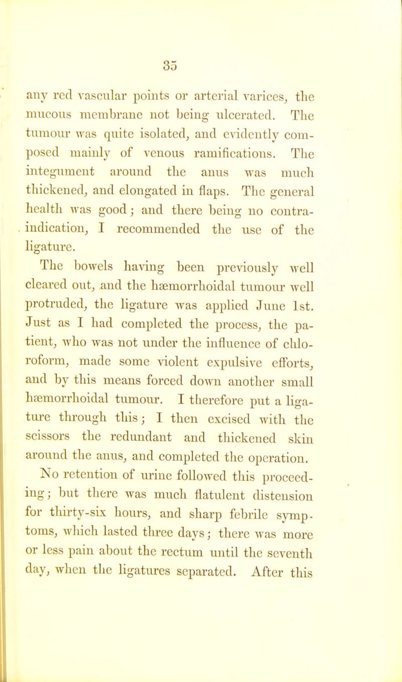 any red vascular points or arterial A'arices^ the mucous membrane not being ulcerated. The tumour was quite isolated^ and e^ddently com- posed mainly of venous ramifications. The integument around the anus was much thickened, and elongated in flaps. The general health was good; and there being no contra- indication, I recommended the use of the ligature. The bowels ha\dng been previously well cleared out, and the hsemorrhoidal tumour well protruded, the ligature was applied June 1st. Just as I had completed the process, the pa- tient, who was not under the influence of chlo- roform, made some violent expulsive efforts, and by this means forced down another small hsemorrhoidal tumoiu. I therefore put a liga- ture through this; I then excised with the scissors the redundant and thickened skin around the anus, and completed the operation. No retention of urine followed this proceed- ing; but there was much flatulent distension for thirty-sLx hours, and sharp febrile symp- toms, which lasted tlii-ee days; there was more or less pain about the rectum until the seventh day, when the ligatures separated. After this