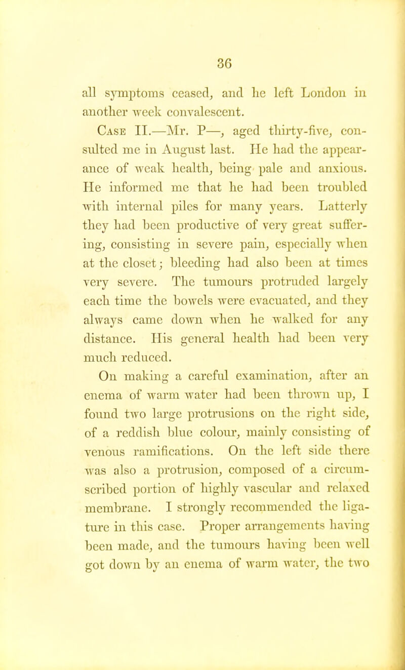 all symptoms ceased^ and lie left London in anotlier week convalescent. Case II.—Mr. P—, aged tliirty-five, con- sidted me in August last. He had the appear- ance of weak healthy being pale and anxious. He informed me that he had been troubled with internal piles for many years. Latterly they had been productive of veiy gi-eat suffer- ings consisting in severe pain^ especially when at the closet; bleeding had also been at times very severe. The tumours protruded largely each time the bowels were evacuated^ and they always came down when he walked for any distance. His general health had been very much reduced. On making a careful examination, after an enema of warm water had been thrown up, I found two large proti'usions on the right side, of a reddish blue colom', mainly consisting of venous ramifications. On the left side there was also a protrusion, composed of a circum- scribed portion of highly vascular and relaxed membrane. I strongly recommended the liga- tiu-e in this case. Proper an-angements having been made, and the tumom's having been well got down by an enema of wai-m water, the two