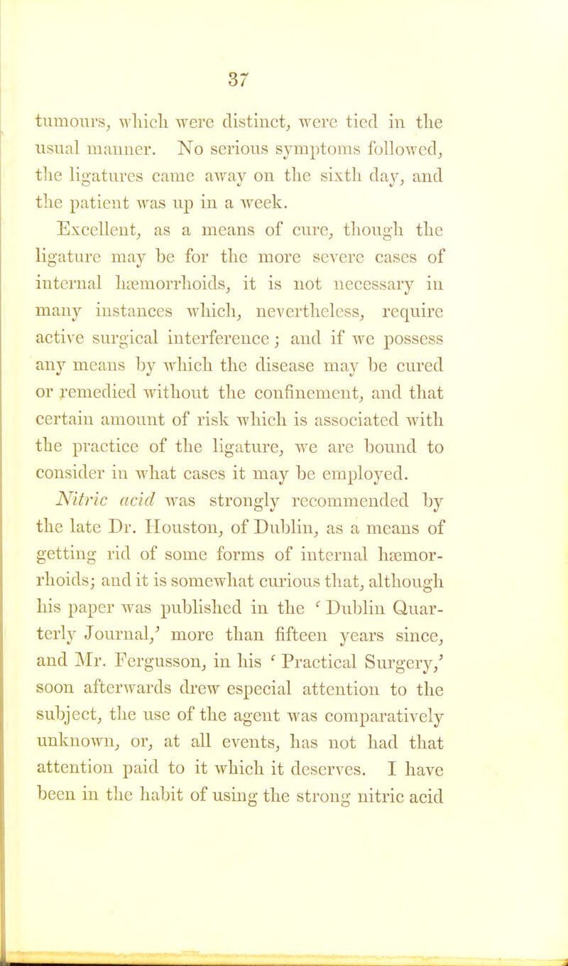 turaours, wliicli were distinct^ were tied in the usual manner. No serious symptoms followed, the ligatiu-es came away on the sixth day, and the patient was up in a week. Excellent, as a means of cure, though the ligature may be for the more severe cases of internal haemorrhoids, it is not necessary in many instances which, nevertheless, require active surgical interference; and if we possess any means by which the disease may be cured or remedied without the confinement, and that certain amount of risk which is associated with the practice of the ligature, we are bound to consider in what cases it may be employed. Nitric acid was strongly recommended by the late Dr. Houston, of Dublin, as a means of getting rid of some forms of internal haemor- rhoids; and it is somewhat cm-ious that, although his paper was published in the *■ Dublin Quar- terly Journal,^ more than fifteen years since, and Mr. Fergusson, in his ' Practical Surgery,' soon afterwards di-ew especial attention to the subject, tlie use of the agent was comparatively unknown, or, at all events, has not had that attention paid to it which it deserves. I have been in the habit of using the strong nitric acid