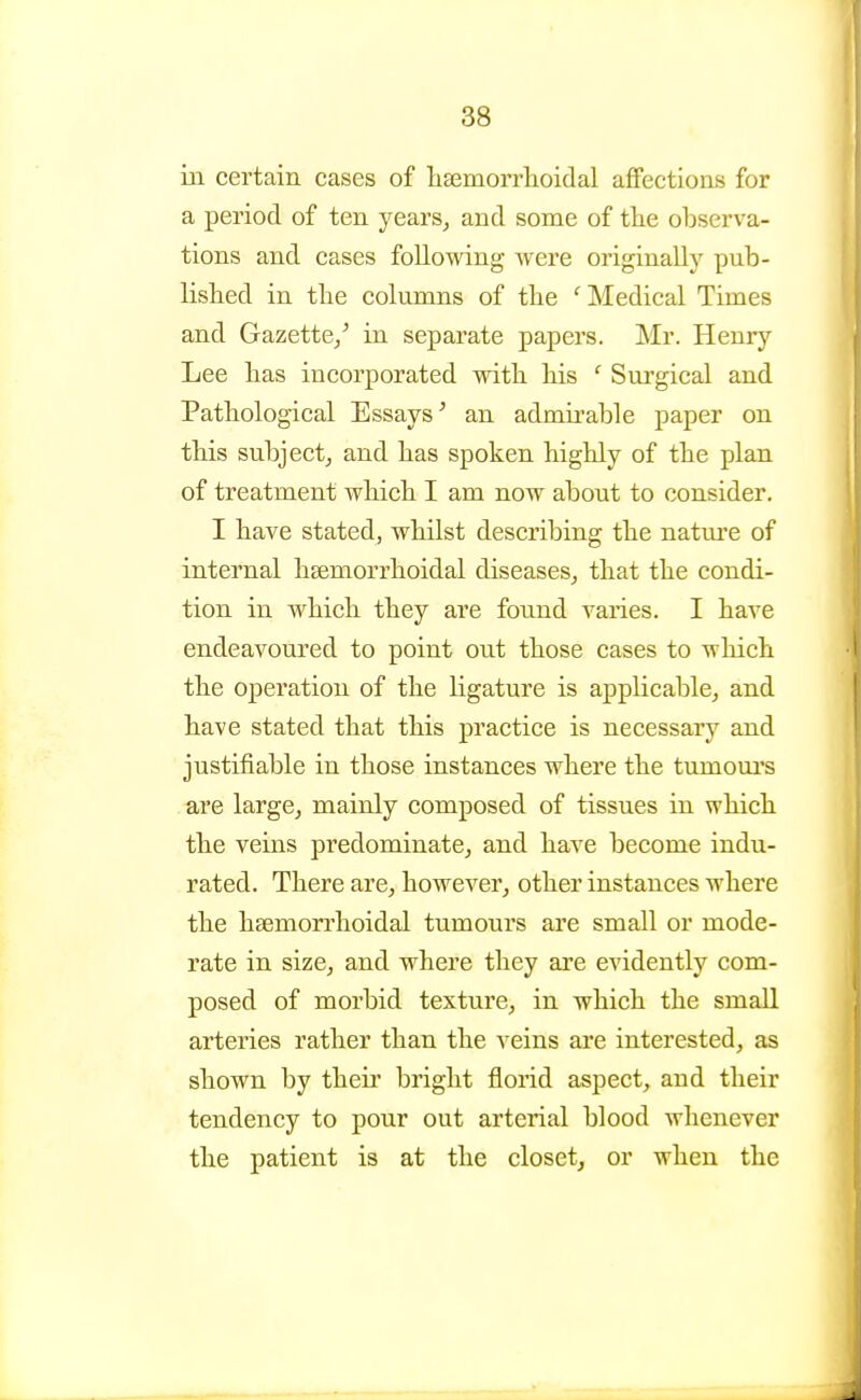 in certain cases of lisemorrlioidal aflFections for a period of ten years, and some of tlie observa- tions and cases following were originally pub- lished in the columns of tbe ' Medical Times and Gazette/ in separate papers. Mr. Henry Lee bas incorporated witb bis ' Surgical and Pathological Essays^ an admirable paper on this subject, and has spoken highly of the plan of treatment which I am now about to consider. I have stated, whilst describing the natm^e of internal hgemorrhoidal diseases, that the condi- tion in which they are found varies. I have endeavoured to point out those cases to which the operation of the ligature is applicable, and have stated that this practice is necessary and justifiable in those instances where the tumoui's are large, mainly composed of tissues in which the veins predominate, and have become indu- rated. There are, however, other instances where the hsemorrhoidal tumours are small or mode- rate in size, and where they are evidently com- posed of morbid texture, in which the small arteries rather than the veins are interested, as shown by their bright florid aspect, and their tendency to pour out arterial blood whenever the patient is at the closet, or when the