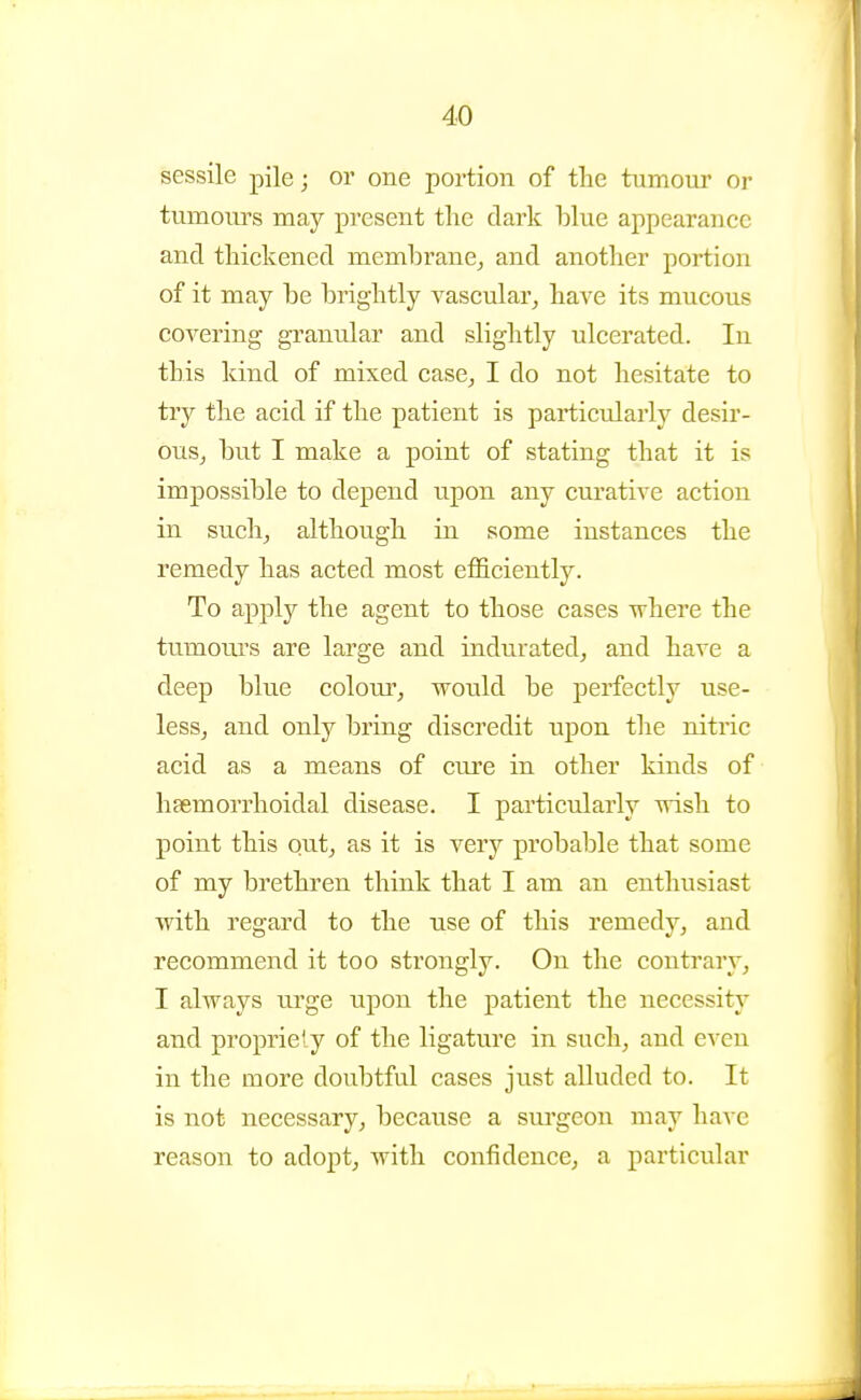 sessile pile; or one portion of the tumour or tumom^s may present the dark blue appearance and thickened membrane^ and another portion of it may be brightly vascular, have its mucous covering granular and slightly ulcerated. In this kind of mixed case_, I do not hesitate to try the acid if the patient is particularly desir- ous, but I make a point of stating that it is impossible to depend upon any curative action in such, although in some instances the remedy has acted most efficiently. To apply the agent to those cases where the tumours are large and indurated, and have a deep blue colour, would be perfectly use- less, and only bring discredit upon the nitric acid as a means of cure in other kinds of hsemorrhoidal disease. I particularly wish to point this out, as it is very probable that some of my brethren think that I am an enthusiast with regard to the use of this remedy, and recommend it too strongly. On the contrary, I always urge upon the patient the necessity and propriety of the ligature in such, and even in the more doubtful cases just alluded to. It is not necessary, because a surgeon may have reason to adopt, Avith confidence, a particular