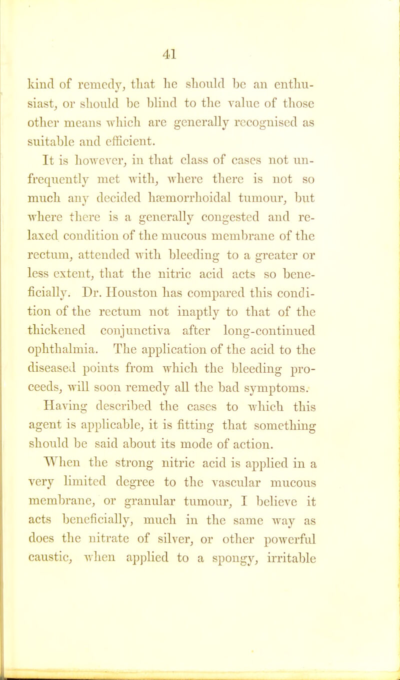 kind of remedy, that lie sliould be an entliu- siast, or sliould be blind to the value of tliose other means wMcli are generally recognised as suitable and efficient. It is however^ in that class of cases not un- frequently met with^ where there is not so much any decided htemorrhoidal tumour, but where there is a generally congested and re- laxed condition of the mucous membrane of the rectum, attended with bleeding to a greater or less extent, that the nitric acid acts so bene- ficially. Dr. Ilouston has compared this condi- tion of the rectum not inaptly to that of the thickened conjunctiva after long-continued ophthalmia. The application of the acid to the diseased points from which the bleeding pro- ceeds, will soon remedy all the bad symptoms. Having described the cases to which this agent is applicable, it is fitting that something should be said about its mode of action. When the strong nitric acid is applied in a very limited degree to the vascular mucous membrane, or granular tumour, I believe it acts beneficially, much in the same way as does the nitrate of silver, or other powerful caustic, when applied to a spongy, irritable