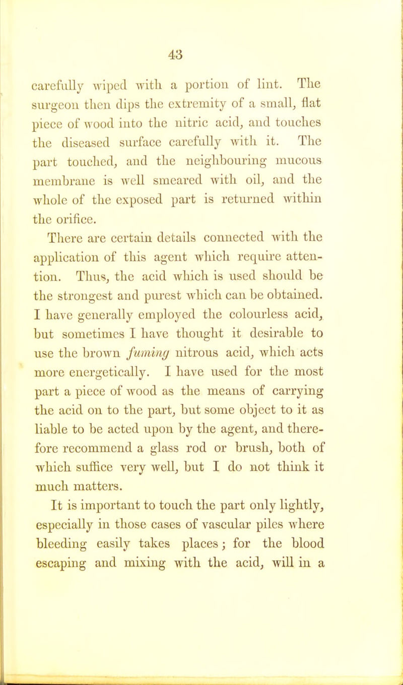 carefully wiped with a portion of lint. Tlie surgeon tlien clips the extremity of a small, flat piece of wood into the nitric acid, and touches the diseased surface carefully with it. The part touched, and the neighbouring mucous membrane is well smeared with oil, and the whole of the exposed part is retui-ned within the orifice. There are cei'tain details connected with the application of this agent which require atten- tion. Thus, the acid which is used should be the strongest and pm-est wbich can be obtained. I have generally employed the colourless acid, but sometimes I have thought it desirable to use the brown fuming nitrous acid, which acts more energetically. I have used for the most part a piece of wood as the means of carrying the acid on to the part, but some object to it as liable to be acted upon by the agent, and there- fore recommend a glass rod or brush, both of which suffice very well, but I do not think it much matters. It is important to touch the part only lightly, especially in those cases of vascular piles where bleeding easily takes places; for the blood escaping and mixing with the acid, will in a