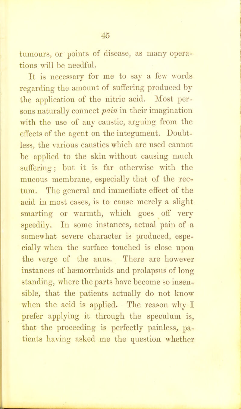 tumours, or points of disease, as many opera- tions will be needful. It is necessary for me to say a few words regarding tlie amount of suffering produced by the application of the nitric acid. Most per- sons naturally connect pain in their imagination ■\yith the use of any caustic, arguing from the effects of the agent on the integument. Doubt- less, the various caustics which are used cannot be applied to the skin without causing much suflPering; but it is far otherwise with the mucous membrane, especially that of the rec- tum. The general and immediate effect of the acid in most cases, is to cause merely a slight smarting or warmth, which goes off very speedily. In some instances, actual pain of a somewhat severe character is produced, espe- cially when the surface touched is close upon the verge of the anus. There are however instances of haemorrhoids and prolapsus of long standing, where the parts have become so insen- sible, that the patients actually do not know when the acid is applied. The reason why I prefer applying it through the speculum is, that the proceeding is perfectly painless, pa- tients having asked me the question whether