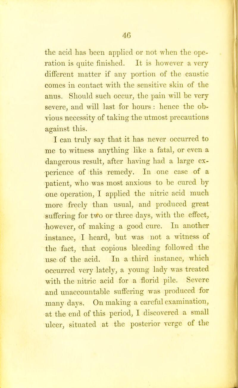 the acid has heen applied or not when the ope- ration is quite finished. It is however a very different matter if any portion of the caustic comes in contact with the sensitive skin of the anus. Should such occur^ the pain will be very severe, and will last for houi's : hence the ob- vious necessity of taking the utmost precautions against this. I can truly say that it has never occurred to me to witness anything like a fatal, or even a dangerous result, after ha^dng had a large ex- perience of this remedy. In one case of a patient, who was most anxious to be cured by one operation, I applied the nitric acid much more freely than usual, and produced great suffering for two or three days, with the effect, however, of making a good cure. In another instance, I heard, but was not a witness of the fact, that copious bleeding foUowed the use of the acid. In a third instance, which occurred very lately, a young lady was treated with the nitric acid for a florid pile. Severe and unaccountable suffering was produced for many days. On making a careful examination, at the end of this period, I discovered a small ulcer, situated at the posterior verge of the