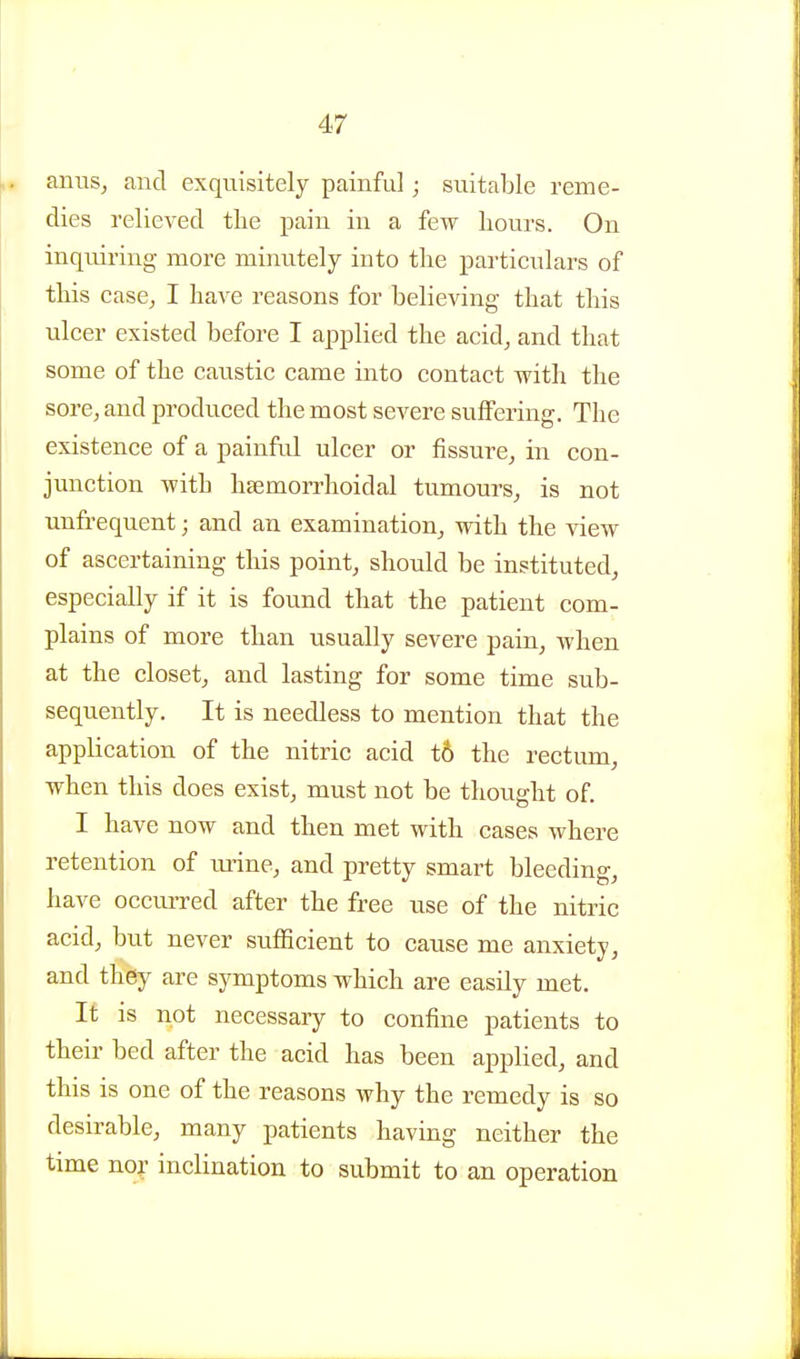 amis, and exquisitely painful; suitable reme- dies relieved the pain in a few hours. On inquiring more minutely into the particulars of this case, I have reasons for believing that this ulcer existed before I applied the acid, and that some of the caustic came into contact with the sore, and produced the most severe suffering. The existence of a painful ulcer or fissure, in con- junction with hsemoi-rhoidal tumours, is not unfrequent; and an examination, with the view of ascertaining this point, should be instituted, especially if it is found that the patient com- plains of more than usually severe pain, when at the closet, and lasting for some time sub- sequently. It is needless to mention that the application of the nitric acid t6 the rectum, when this does exist, must not be thought of. I have now and then met with cases where retention of rmne, and pretty smart bleeding, have occurred after the free use of the nitric acid, but never sufficient to cause me anxiety, and they are symptoms which are easily met. It is not necessary to confine patients to their bed after the acid has been applied, and this is one of the reasons why the remedy is so desirable, many patients having neither the time noi inclination to submit to an operation