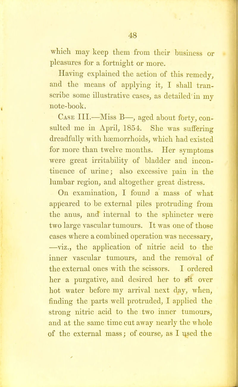 which may keep them from their business or pleasures for a fortnight or more. Having explained the action of this remedy, and the means of applying it, I shall tran- scribe some illustrative cases, as detailed'in my note-book. Case III.—Miss B—, aged about forty, con- sulted me in April, 1854. She was suflfering dreadfully with haemorrhoids, which had existed for more than twelve months. Her symptoms were great irritability of bladder and incon- tinence of urine; also excessive pain in the lumbar region, and altogether great disti'ess. On examination, I found a mass of what appeared to be external piles protruding from the anus, and internal to the sphincter were two large vascular tumoiu-s. It was one of those cases where a combined operation was necessaiy, —viz., the application of nitric acid to the inner vascular tumom's, and the removal of the external ones with the scissors. I ordered her a purgative, and desired her to sit over hot water before my arri-^'al next day, when, finding the parts well protruded, I applied the strong nitric acid to the two inner tumom's, and at the same time cut away nearly the whole of the external mass; of course, as I used the