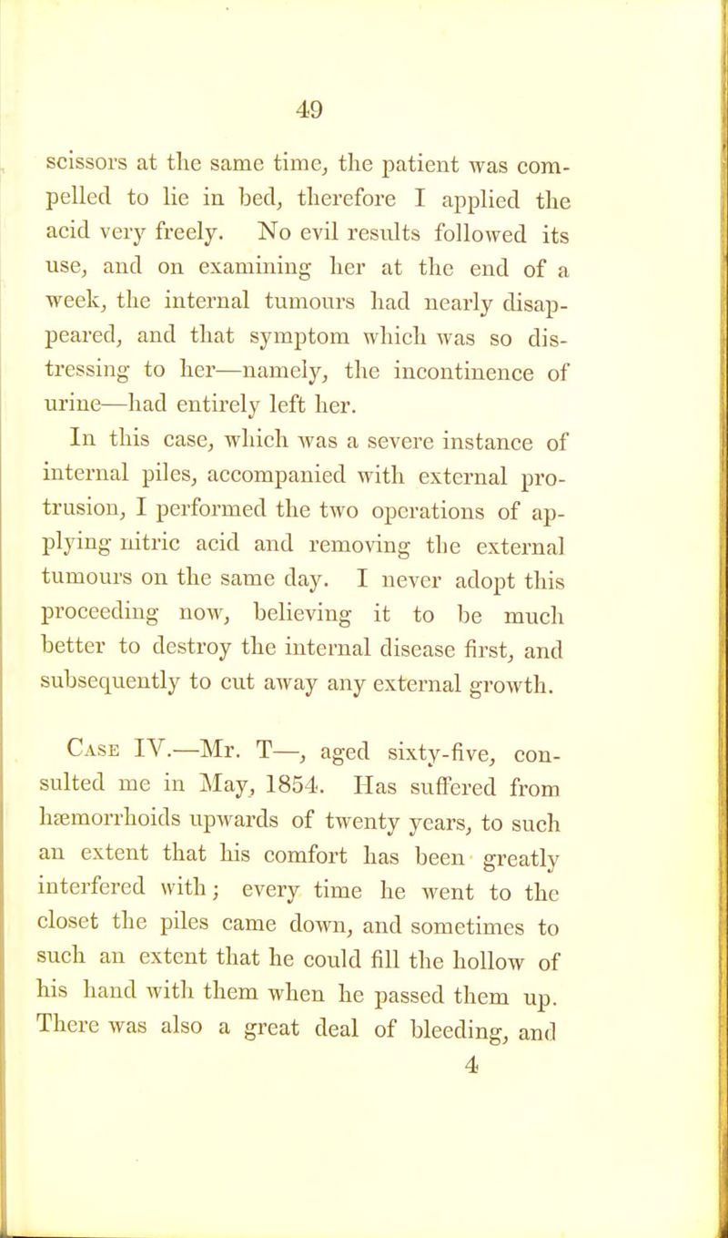 scissors at the same time^ the patient was com- pelled to lie in bed^ therefore I applied the acid very freely. No evil results followed its use, and on examining her at the end of a weekj the internal tumours had nearly disap- peared, and that symptom which was so dis- tressing to her—namely, the incontinence of urine—had entirely left her. In this case, which was a severe instance of internal piles, accompanied with external pro- trusion, I performed the two operations of ap- plying nitric acid and removing the external tumours on the same day. I never adopt this proceeding now, believing it to be much better to destroy the internal disease first, and subsequently to cut away any external growth. Case IV.—Mr. T—, aged sixty-five, con- sulted me in May, 1854. Has suffered from hsemorrhoids upwards of twenty years, to such an extent that his comfort has been greatly interfered with; every time he went to the closet the piles came down, and sometimes to such an extent that he could fill the hollow of his hand with them when he passed them up. There was also a great deal of bleeding, and 4