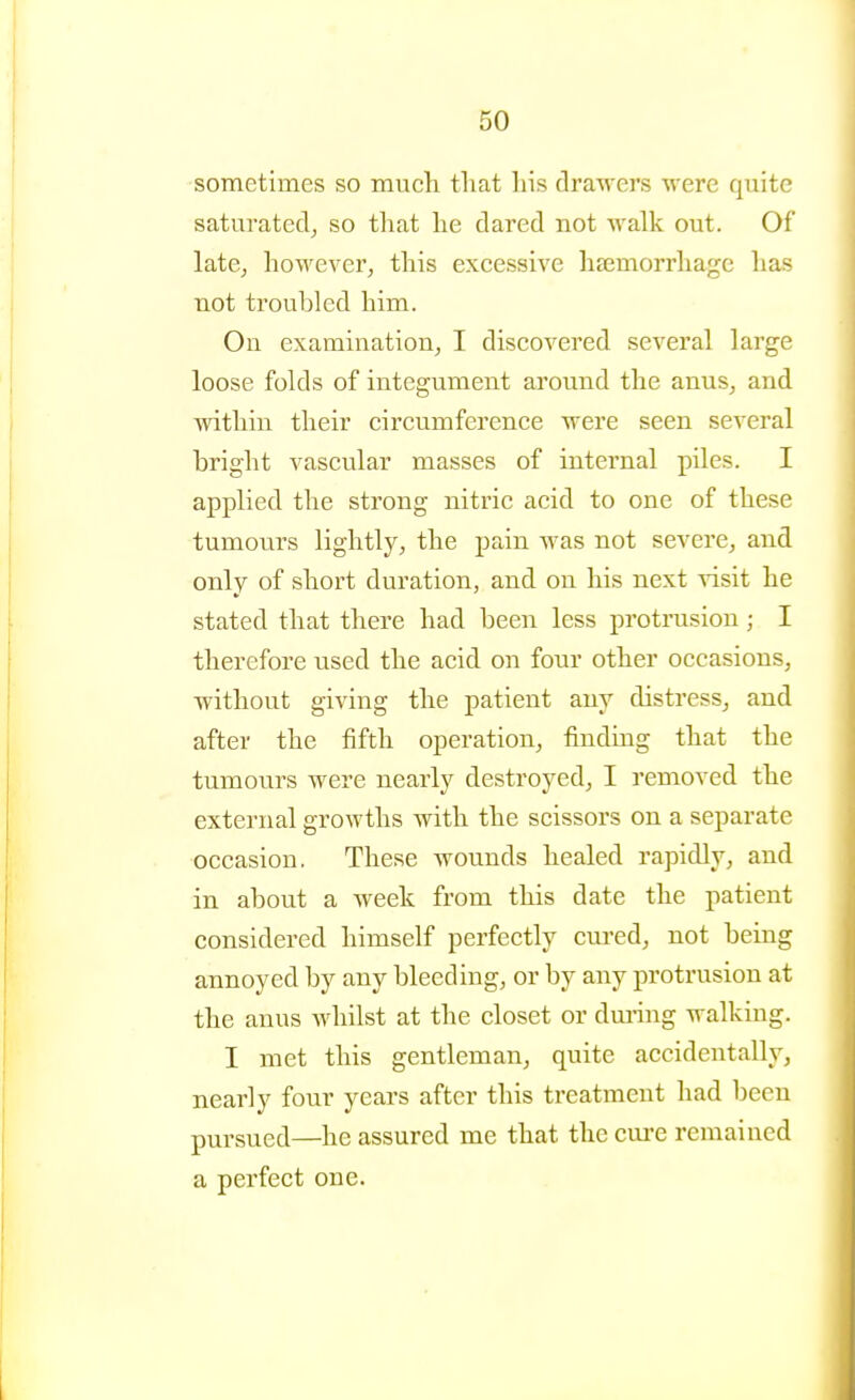 sometimes so much that his drawers were quite saturated^ so that he dared not walk out. Of late, however, this excessive haemorrhage lias not troubled him. On examination, I discovered several large loose folds of integument around the anus, and within their circumference were seen several bright vascular masses of internal piles. I applied the strong nitric acid to one of these tumours lightly, the pain was not severe, and only of short duration, and on his next visit he stated that there had been less protrusion; I therefore used the acid on four other occasions, without giving the patient any distress^ and after the fifth operation, finding that the tumours were nearly destroyed, I removed the external growths with the scissors on a separate occasion. These wounds healed rapidly, and in about a Aveek from this date the patient considered himself perfectly cured, not being annoyed by any bleeding, or by any protrusion at the anus Avhilst at the closet or dm-ing walking. I met this gentleman, quite accidentally, nearly four years after this treatment had been pursued—he assured me that the cure remained a perfect one.