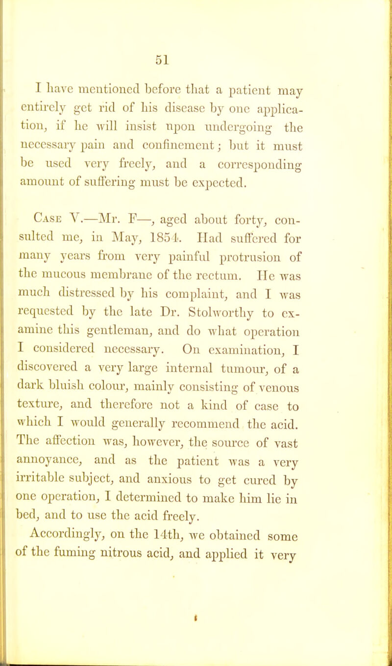 I liave meutionecT before that a patient may entii-ely get rid of bis disease by one applica- tion, if be will insist npon undergoing tbe necessary pain and confinement; but it must be used very freely, and a corresponding amount of suffering must be expected. Case V.—Mr. F—, aged about forty, con- sulted me, in May, 1851. Had suflFci-ed for many years from very painful protrusion of tbe mucous membrane of tbe rectum. He was much distressed by bis complaint, and I was requested by tbe late Dr. Stolwortby to ex- amine tbis gentleman, and do Avbat operation I considered necessary. On examination, I discovered a very large internal tumom-, of a dark bluisb colom', mainly consisting of venous texture, and therefore not a kind of case to which I would generally recommend the acid. The affection was, however, the source of vast annoyance, and as tbe patient was a very irritable subject, and anxious to get cured by one operation, I determined to make him lie in bed, and to use the acid freely. Accordingly, on the 14th, we obtained some of the fuming nitrous acid, and applied it very